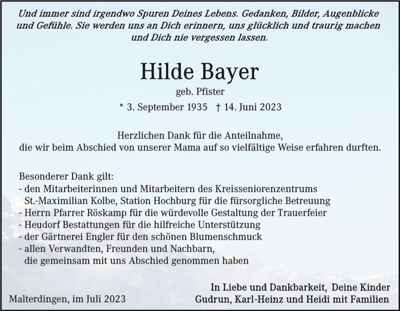 <p>geb. Pfister<br />* 3. September 1935 † 14. Juni 2023<br />Herzlichen Dank für die Anteilnahme,<br />die wir beim Abschied von unserer Mama auf so vielfältige Weise erfahren durften.<br />Besonderer Dank gilt:<br />- den Mitarbeiterinnen und Mitarbeitern des Kreisseniorenzentrums<br />St.-Maximilian Kolbe, Station Hochburg für die fürsorgliche Betreuung<br />- Herrn Pfarrer Röskamp für die würdevolle Gestaltung der Trauerfeier<br />- Heudorf Bestattungen für die hilfreiche Unterstützung<br />- der Gärtnerei Engler für den schönen Blumenschmuck<br />- allen Verwandten, Freunden und Nachbarn,<br />die gemeinsam mit uns Abschied genommen haben</p><p>Malterdingen, im Juli 2023</p>