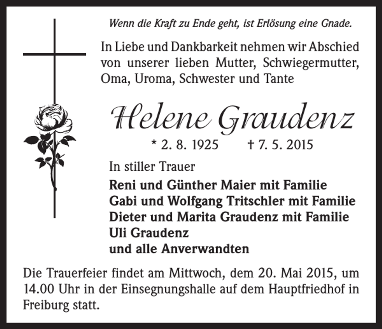 <p>Wenn die Kraft zu Ende geht, ist Erlösung eine Gnade.</p><p>In Liebe und Dankbarkeit nehmen wir Abschied<br />von unserer lieben Mutter, Schwiegermutter,<br />Oma, Uroma, Schwester und Tante</p><p>Helene Graudenz<br />* 2. 8. 1925 † 7. 5. 2015</p><p>In stiller Trauer<br />Reni und Günther Maier mit Familie<br />Gabi und Wolfgang Tritschler mit Familie<br />Dieter und Marita Graudenz mit Familie<br />Uli Graudenz<br />und alle Anverwandten<br />Die Trauerfeier findet am Mittwoch, dem 20. Mai 2015, um<br />14.00 Uhr in der Einsegnungshalle auf dem Hauptfriedhof in<br />Freiburg statt.</p>