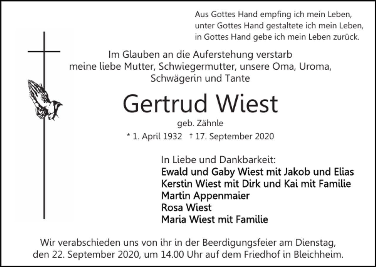 <p>Aus Gottes Hand empfing ich mein Leben,<br />unter Gottes Hand gestaltete ich mein Leben,<br />in Gottes Hand gebe ich mein Leben zurück.</p><p>Im Glauben an die Auferstehung verstarb<br />meine liebe Mutter, Schwiegermutter, unsere Oma, Uroma,<br />Schwägerin und Tante</p><p>Gertrud Wiest<br />geb. Zähnle<br />* 1. April 1932 † 17. September 2020</p><p>In Liebe und Dankbarkeit:</p><p>Wir verabschieden uns von ihr in der Beerdigungsfeier am Dienstag,<br />den 22. September 2020, um 14.00 Uhr auf dem Friedhof in Bleichheim.</p>