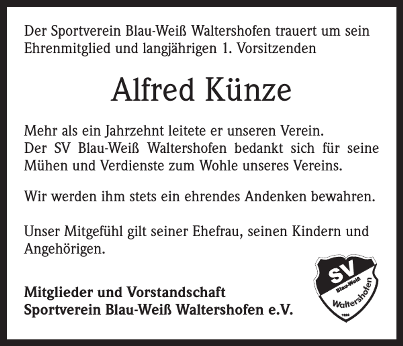 <p>Der Sportverein Blau-Weiß Waltershofen trauert um sein<br />Ehrenmitglied und langjährigen 1. Vorsitzenden</p><p>Alfred Künze<br />Mehr als ein Jahrzehnt leitete er unseren Verein.<br />Der SV Blau-Weiß Waltershofen bedankt sich für seine<br />Mühen und Verdienste zum Wohle unseres Vereins.<br />Wir werden ihm stets ein ehrendes Andenken bewahren.<br />Unser Mitgefühl gilt seiner Ehefrau, seinen Kindern und<br />Angehörigen.<br />Mitglieder und Vorstandschaft<br />Sportverein Blau-Weiß Waltershofen e.V.</p>