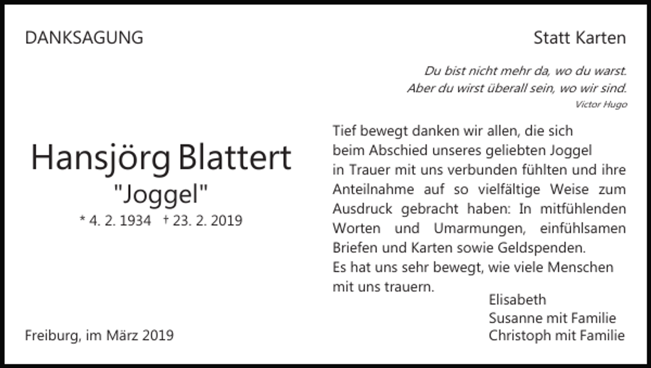 <p>DANKSAGUNG</p><p>Statt Karten<br />Du bist nicht mehr da, wo du warst.<br />Aber du wirst überall sein, wo wir sind.<br />Victor Hugo</p><p>Hansjörg Blattert<br />"Joggel"</p><p>* 4. 2. 1934 † 23. 2. 2019</p><p>Freiburg, im März 2019</p><p>Tief bewegt danken wir allen, die sich<br />beim Abschied unseres geliebten Joggel<br />in Trauer mit uns verbunden fühlten und ihre<br />Anteilnahme auf so vielfältige Weise zum<br />Ausdruck gebracht haben: In mitfühlenden<br />Worten und Umarmungen, einfühlsamen<br />Briefen und Karten sowie Geldspenden.<br />Es hat uns sehr bewegt, wie viele Menschen<br />mit uns trauern.<br />Elisabeth<br />Susanne mit Familie<br />Christoph mit Familie</p>