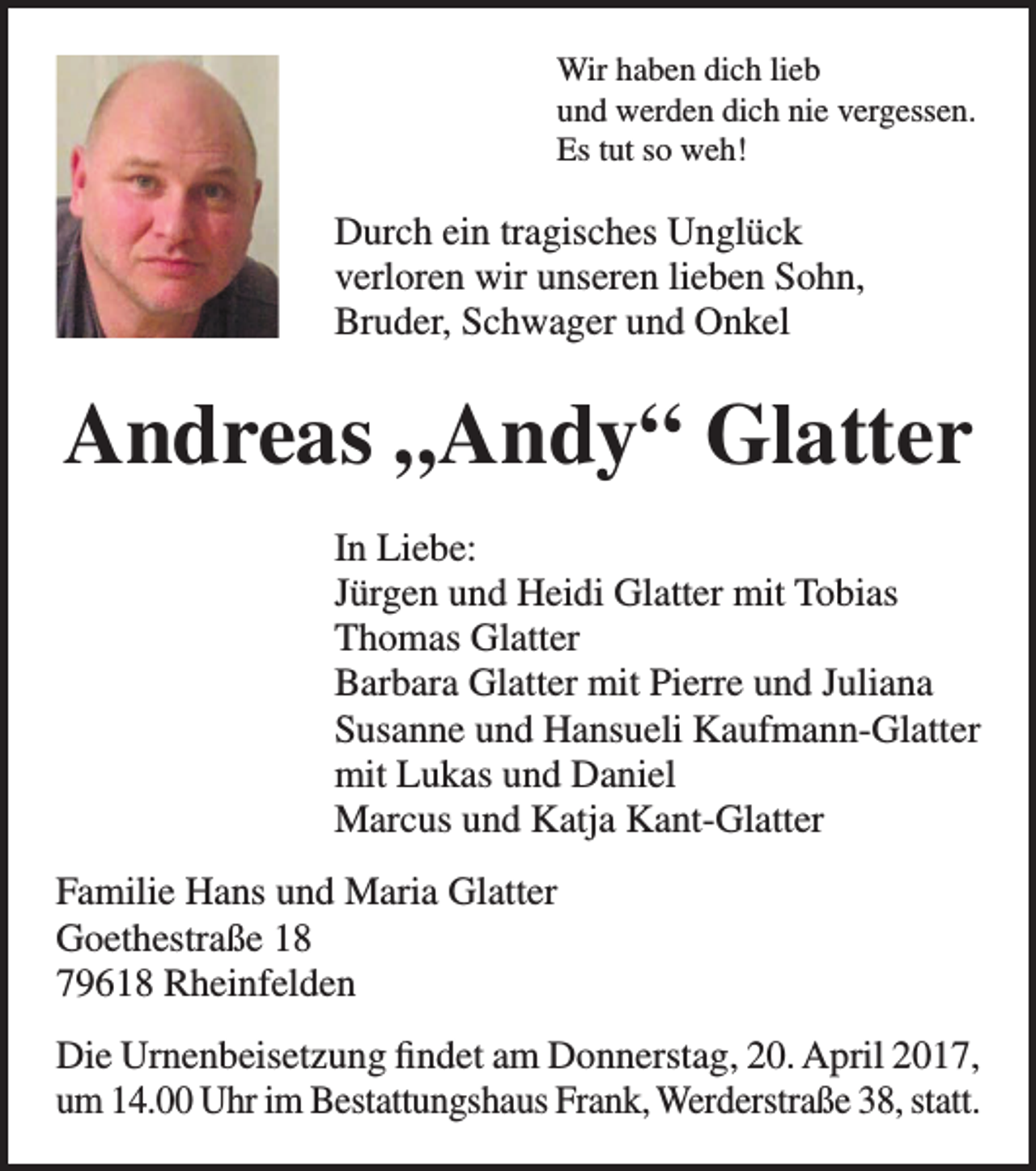 <p>Wir haben dich lieb<br />und werden dich nie vergessen.<br />Es tut so weh!</p><p>Durch ein tragisches Unglück<br />verloren wir unseren lieben Sohn,<br />Bruder, Schwager und Onkel</p><p>Andreas „Andy“ Glatter<br />In Liebe:<br />Jürgen und Heidi Glatter mit Tobias<br />Thomas Glatter<br />Barbara Glatter mit Pierre und Juliana<br />Susanne und Hansueli Kaufmann-Glatter<br />mit Lukas und Daniel<br />Marcus und Katja Kant-Glatter<br />Familie Hans und Maria Glatter<br />Goethestraße 18<br />79618 Rheinfelden<br />Die Urnenbeisetzung findet am Donnerstag, 20. April 2017,<br />um 14.00 Uhr im Bestattungshaus Frank, Werderstraße 38, statt.</p>