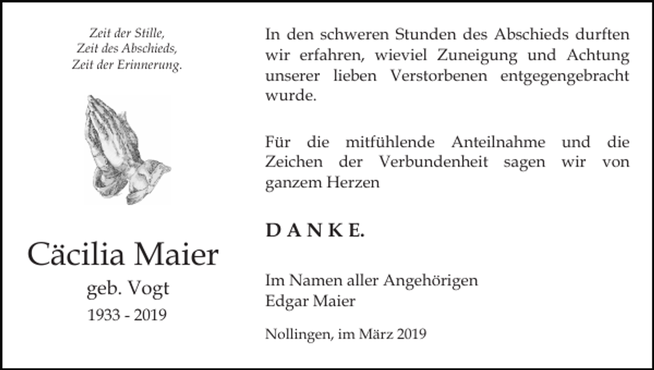 <p>Zeit der Stille,<br />Zeit des Abschieds,<br />Zeit der Erinnerung.</p><p>In den schweren Stunden des Abschieds durften<br />wir erfahren, wieviel Zuneigung und Achtung<br />unserer lieben Verstorbenen entgegengebracht<br />wurde.<br />Für die mitfühlende Anteilnahme und die<br />Zeichen der Verbundenheit sagen wir von<br />ganzem Herzen</p><p>Cäcilia Maier<br />geb. Vogt<br />1933 - 2019</p><p>D A N K E.<br />Im Namen aller Angehörigen<br />Edgar Maier<br />Nollingen, im März 2019</p>