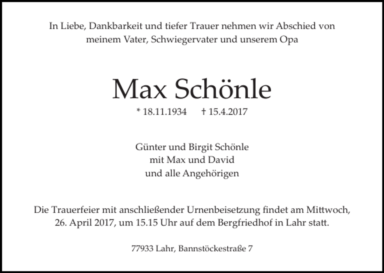 <p>In Liebe, Dankbarkeit und tiefer Trauer nehmen wir Abschied von<br />meinem Vater, Schwiegervater und unserem Opa</p><p>Max Schönle<br />* 18.11.1934</p><p>† 15.4.2017</p><p>Günter und Birgit Schönle<br />mit Max und David<br />und alle Angehörigen<br />Die Trauerfeier mit anschließender Urnenbeise�ung ﬁndet am Mi�woch,<br />26. April 2017, um 15.15 Uhr auf dem Bergfriedhof in Lahr sta�.<br />77933 Lahr, Bannstöckestraße 7</p>
