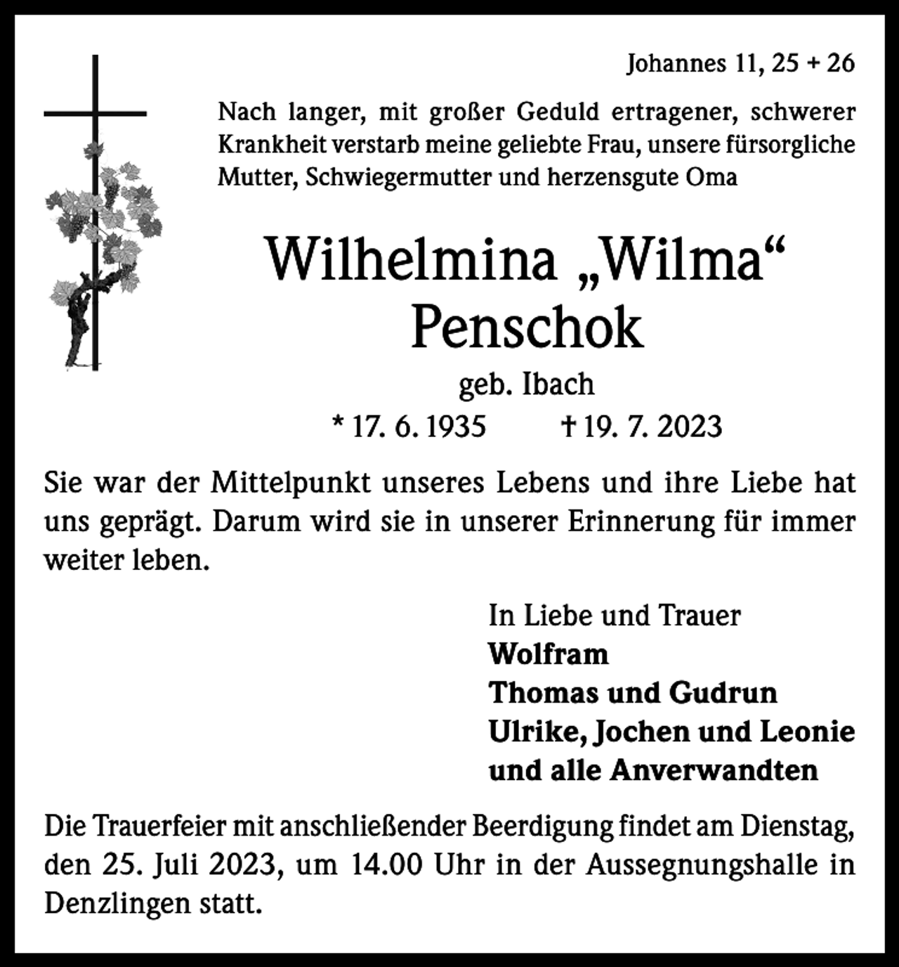 <p>Johannes 11, 25 + 26<br />Nach langer, mit großer Geduld ertragener, schwerer<br />Krankheit verstarb meine geliebte Frau, unsere fürsorgliche<br />Mutter, Schwiegermutter und herzensgute Oma</p><p>Wilhelmina „Wilma“<br />Penschok<br />geb. Ibach<br />* 17. 6. 1935<br />† 19. 7. 2023<br />Sie war der Mittelpunkt unseres Lebens und ihre Liebe hat<br />uns geprägt. Darum wird sie in unserer Erinnerung für immer<br />weiter leben.<br />In Liebe und Trauer<br />Wolfram<br />Thomas und Gudrun<br />Ulrike, Jochen und Leonie<br />und alle Anverwandten<br />Die Trauerfeier mit anschließender Beerdigung findet am Dienstag,<br />den 25. Juli 2023, um 14.00 Uhr in der Aussegnungshalle in<br />Denzlingen statt.</p>