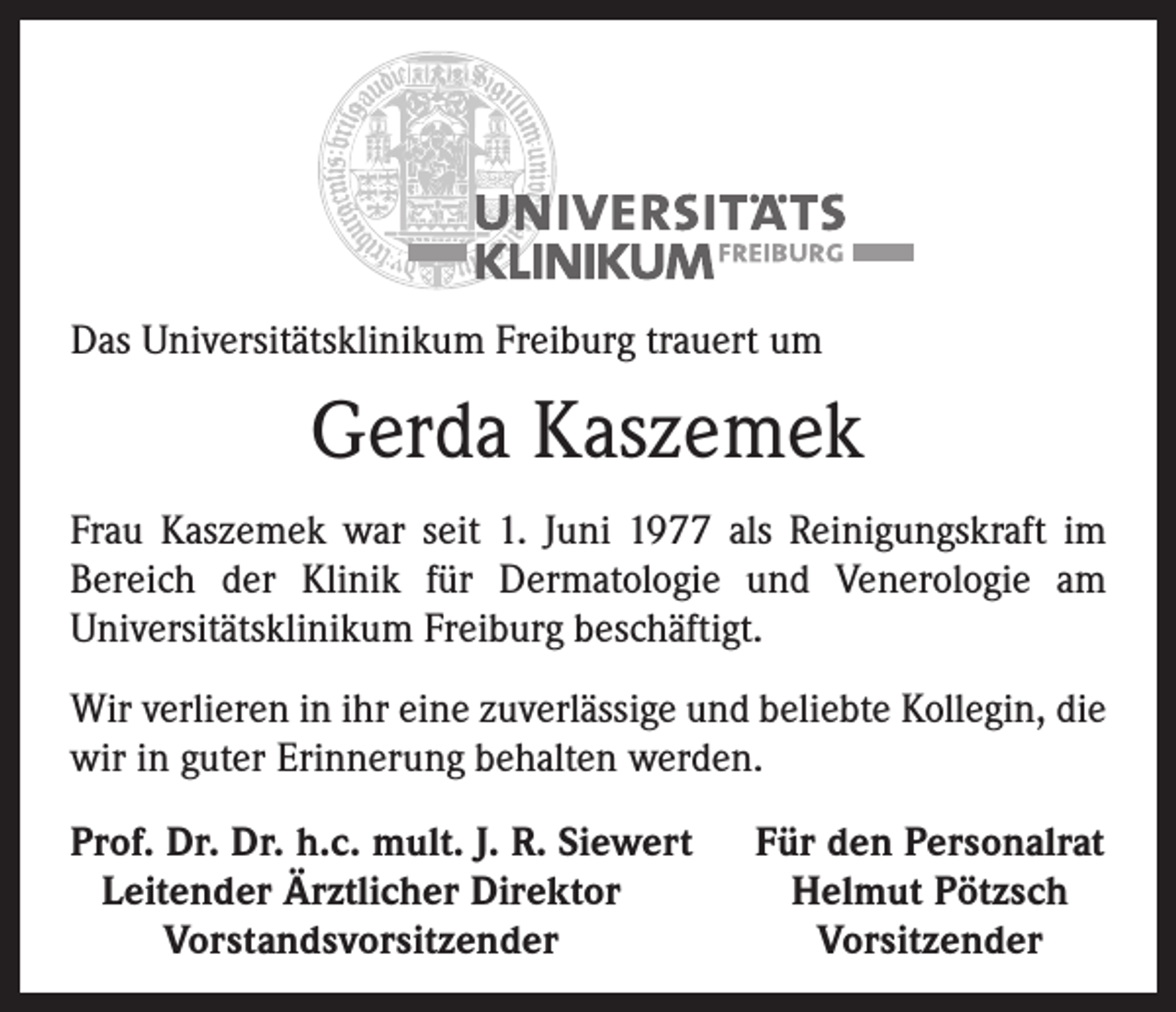 <p>Das Universitätsklinikum Freiburg trauert um</p><p>Gerda Kaszemek<br />Frau Kaszemek war seit 1. Juni 1977 als Reinigungskraft im<br />­Bereich der Klinik für Dermatologie und Venerologie am<br />­Universitätsklinikum Freiburg beschäftigt.<br />Wir verlieren in ihr eine zuverlässige und beliebte Kollegin, die<br />wir in guter Erinnerung behalten werden.<br />Prof. Dr. Dr. h.c. mult. J. R. Siewert<br />Leitender Ärztlicher Direktor</p><p>Vorstandsvorsitzender</p><p>Für den Personalrat<br />Helmut Pötzsch<br />Vorsitzender</p>