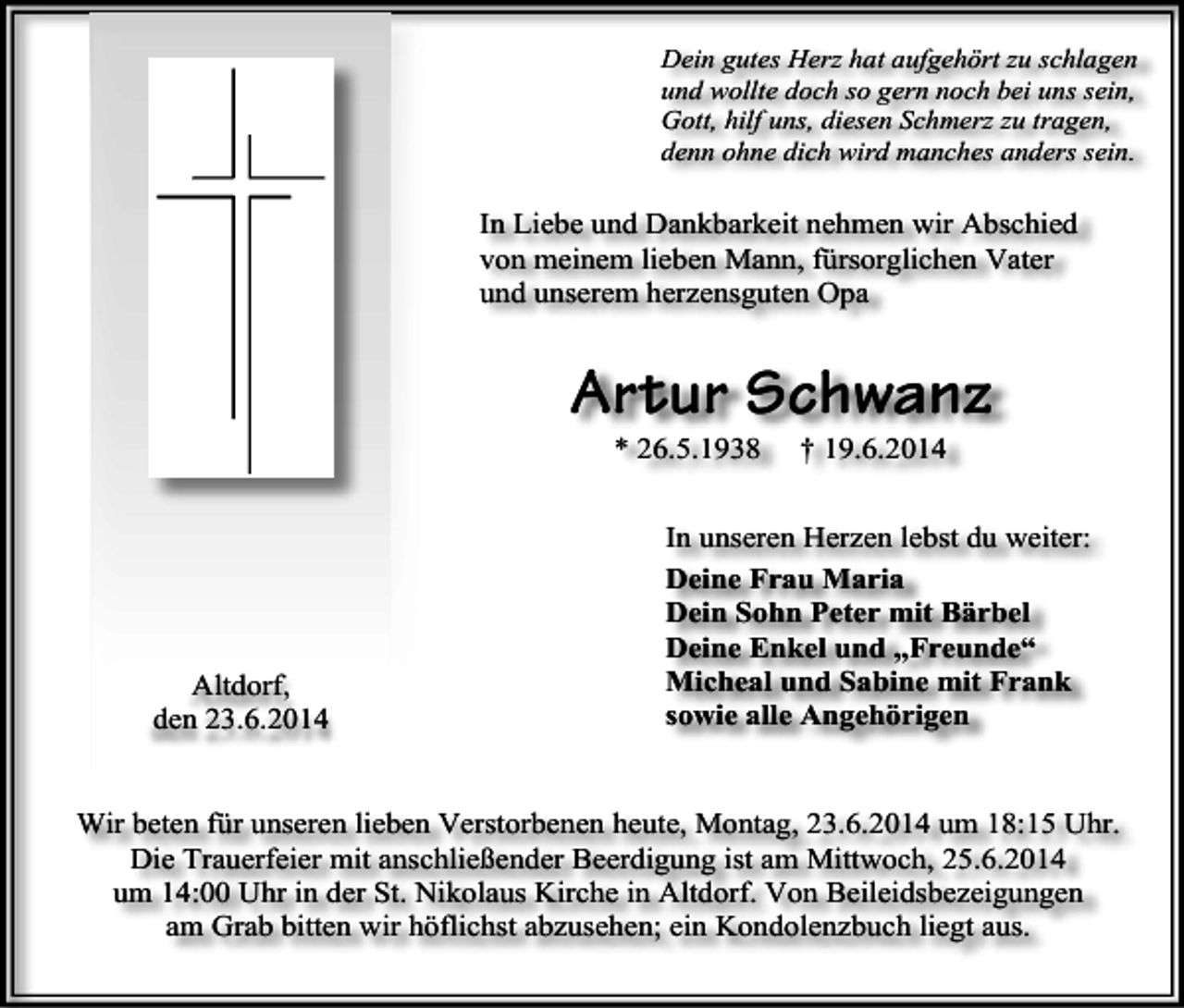 <p>Dein gutes Herz hat aufgehört zu schlagen<br />und wollte doch so gern noch bei uns sein,<br />Gott, hilf uns, diesen Schmerz zu tragen,<br />denn ohne dich wird manches anders sein.</p><p>In Liebe und Dankbarkeit nehmen wir Abschied<br />von meinem lieben Mann, fürsorglichen Vater<br />und unserem herzensguten Opa</p><p>Artur Schwanz<br />* 26.5.1938</p><p>Altdorf,<br />den 23.6.2014</p><p>† 19.6.2014</p><p>In unseren Herzen lebst du weiter:<br />Deine Frau Maria<br />Dein Sohn Peter mit Bärbel<br />Deine Enkel und „Freunde“<br />Micheal und Sabine mit Frank<br />sowie alle Angehörigen</p><p>Wir beten für unseren lieben Verstorbenen heute, Montag, 23.6.2014 um 18:15 Uhr.<br />Die Trauerfeier mit anschließender Beerdigung ist am Mittwoch, 25.6.2014<br />um 14:00 Uhr in der St. Nikolaus Kirche in Altdorf. Von Beileidsbezeigungen<br />am Grab bitten wir höflichst abzusehen; ein Kondolenzbuch liegt aus.</p>