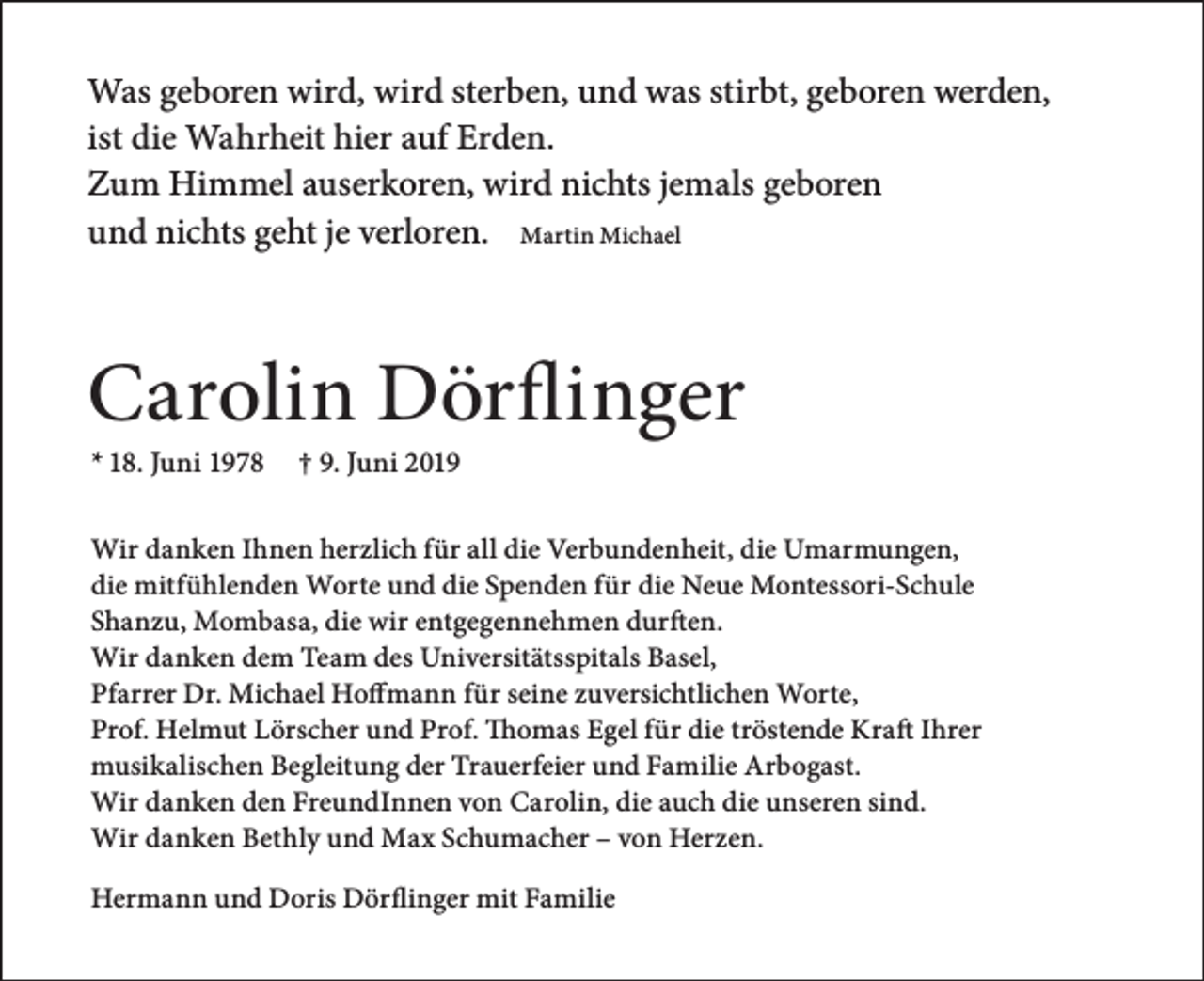 <p>Was geboren wird, wird sterben, und was stirbt, geboren werden,<br />ist die Wahrheit hier auf Erden.<br />Zum Himmel auserkoren, wird nichts jemals geboren<br />und nichts geht je verloren. Martin Michael</p><p>Carolin Dörflinger<br />* 18. Juni 1978</p><p>† 9. Juni 2019</p><p>Wir danken Ihnen herzlich für all die Verbundenheit, die Umarmungen,<br />die mitfühlenden Worte und die Spenden für die Neue Montessori-Schule<br />Shanzu, Mombasa, die wir entgegennehmen durften.<br />Wir danken dem Team des Universitätsspitals Basel,<br />Pfarrer Dr. Michael Hoffmann für seine zuversichtlichen Worte,<br />Prof. Helmut Lörscher und Prof. Thomas Egel für die tröstende Kraft Ihrer<br />musikalischen Begleitung der Trauerfeier und Familie Arbogast.<br />Wir danken den FreundInnen von Carolin, die auch die unseren sind.<br />Wir danken Bethly und Max Schumacher – von Herzen.<br />Hermann und Doris Dörflinger mit Familie</p>