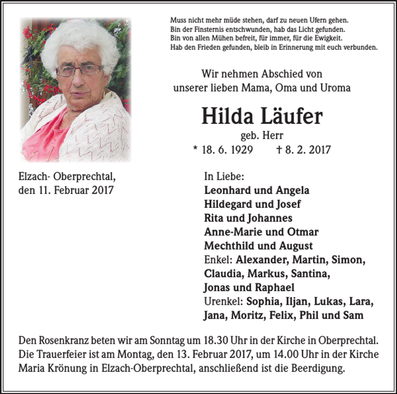 <p>Muss nicht mehr müde stehen, darf zu neuen Ufern gehen.<br />Bin der Finsternis entschwunden, hab das Licht gefunden.<br />Bin von allen Mühen befreit, für immer, für die Ewigkeit.<br />Hab den Frieden gefunden, bleib in Erinnerung mit euch verbunden.</p><p>Wir nehmen Abschied von<br />unserer lieben Mama, Oma und Uroma</p><p>Hilda Läufer</p><p>geb. Herr<br />* 18. 6. 1929 † 8. 2. 2017<br />Elzach- Oberprechtal,<br />In Liebe:<br />den 11. Februar 2017<br />Leonhard und Angela</p><p>Hildegard und Josef</p><p>Rita und Johannes</p><p>Anne-Marie und Otmar</p><p>Mechthild und August<br />Enkel: Alexander, Martin, Simon,<br />Claudia, Markus, Santina,<br />Jonas und Raphael<br />Urenkel: Sophia, Iljan, Lukas, Lara,<br />Jana, Moritz, Felix, Phil und Sam<br />Den Rosenkranz beten wir am Sonntag um 18.30 Uhr in der Kirche in Oberprechtal.<br />Die Trauerfeier ist am Montag, den 13. Februar 2017, um 14.00 Uhr in der Kirche<br />Maria Krönung in Elzach-Oberprechtal, anschließend ist die Beerdigung.</p>