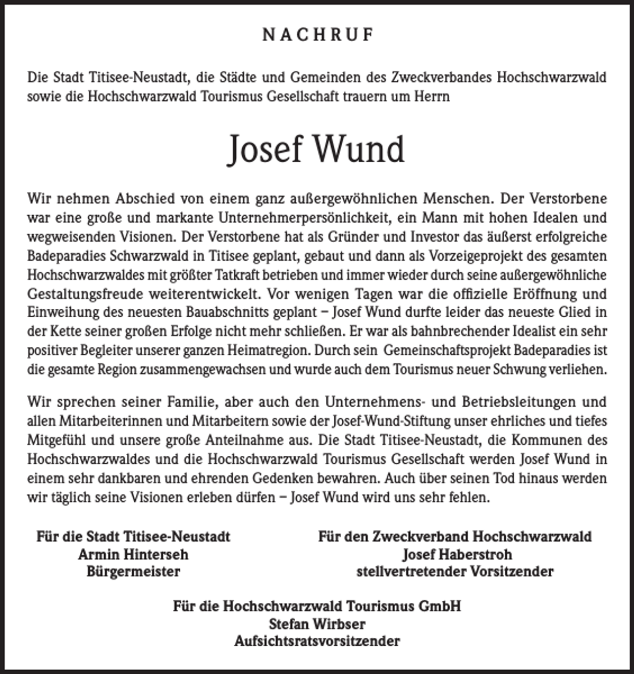 <p>NACHRUF<br />Die Stadt Titisee-Neustadt, die Städte und Gemeinden des Zweckverbandes Hochschwarzwald<br />sowie die Hochschwarzwald Tourismus Gesellschaft trauern um Herrn</p><p>Josef Wund<br />Wir nehmen Abschied von einem ganz außergewöhnlichen Menschen. Der Verstorbene<br />war eine große und markante Unternehmerpersönlichkeit, ein Mann mit hohen Idealen und<br />wegweisenden Visionen. Der Verstorbene hat als Gründer und Investor das äußerst erfolgreiche<br />Badeparadies Schwarzwald in Titisee geplant, gebaut und dann als Vorzeigeprojekt des gesamten<br />Hochschwarzwaldes mit größter Tatkraft betrieben und immer wieder durch seine außergewöhnliche<br />Gestaltungsfreude weiterentwickelt. Vor wenigen Tagen war die offizielle Eröffnung und<br />Einweihung des neuesten Bauabschnitts geplant – Josef Wund durfte leider das neueste Glied in<br />der Kette seiner großen Erfolge nicht mehr schließen. Er war als bahnbrechender Idealist ein sehr<br />positiver Begleiter unserer ganzen Heimatregion. Durch sein Gemeinschaftsprojekt Badeparadies ist<br />die gesamte Region zusammengewachsen und wurde auch dem Tourismus neuer Schwung verliehen.<br />Wir sprechen seiner Familie, aber auch den Unternehmens- und Betriebsleitungen und<br />allen Mitarbeiterinnen und Mitarbeitern sowie der Josef-Wund-Stiftung unser ehrliches und tiefes<br />Mitgefühl und unsere große Anteilnahme aus. Die Stadt Titisee-Neustadt, die Kommunen des<br />Hochschwarzwaldes und die Hochschwarzwald Tourismus Gesellschaft werden Josef Wund in<br />einem sehr dankbaren und ehrenden Gedenken bewahren. Auch über seinen Tod hinaus werden<br />wir täglich seine Visionen erleben dürfen – Josef Wund wird uns sehr fehlen.<br />Für die Stadt Titisee-Neustadt</p><p>Armin Hinterseh</p><p>Bürgermeister</p><p>Für den Zweckverband Hochschwarzwald</p><p>Josef Haberstroh</p><p>stellvertretender Vorsitzender</p><p>Für die Hochschwarzwald Tourismus GmbH<br />Stefan Wirbser<br />Aufsichtsratsvorsitzender</p>