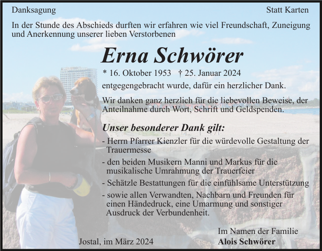 <p>Danksagung statt Karten</p>
<p>In der Stunde des Abschieds durften wir erfahren wie viel Freundschaft, Zuneigung und Anerkennung unserer lieben Verstorbenen </p>
<p>Erna Schwörer</p>
<p>*16. Oktober 1953 <span>† 25. Januar 2024</span></p>
<p>entgegengebracht wurde, dafür ein herzlicher Dank.</p>
<p>Wir danken ganz herzlich für die liebevollen Beweise, der Anteilnahme durch Wort, Schrift und Geldspenden.</p>
<p><span>Unserer besonderer Dank gilt: </span></p>
<p><span>-Herrn Pfarrer Kienzer für die würdevolle Gestaltung der Trauermesse<br />-den beiden Musikern Manni und Markus für die musikalische Umrahmung der Trauerfeier<br /></span>-Schätzle Bestattungen für die einfühlsame Unterstützung<br />-sowie allen Verwandten, Nachbarn und Freunden für einen Händedruck, eine Umarmung und sonstiger Ausdruck der Verbundenheit. </p>
<p>Im Namen der Familie<br />Alois Schwörer</p>
<p>Jostal, im März 2024</p>