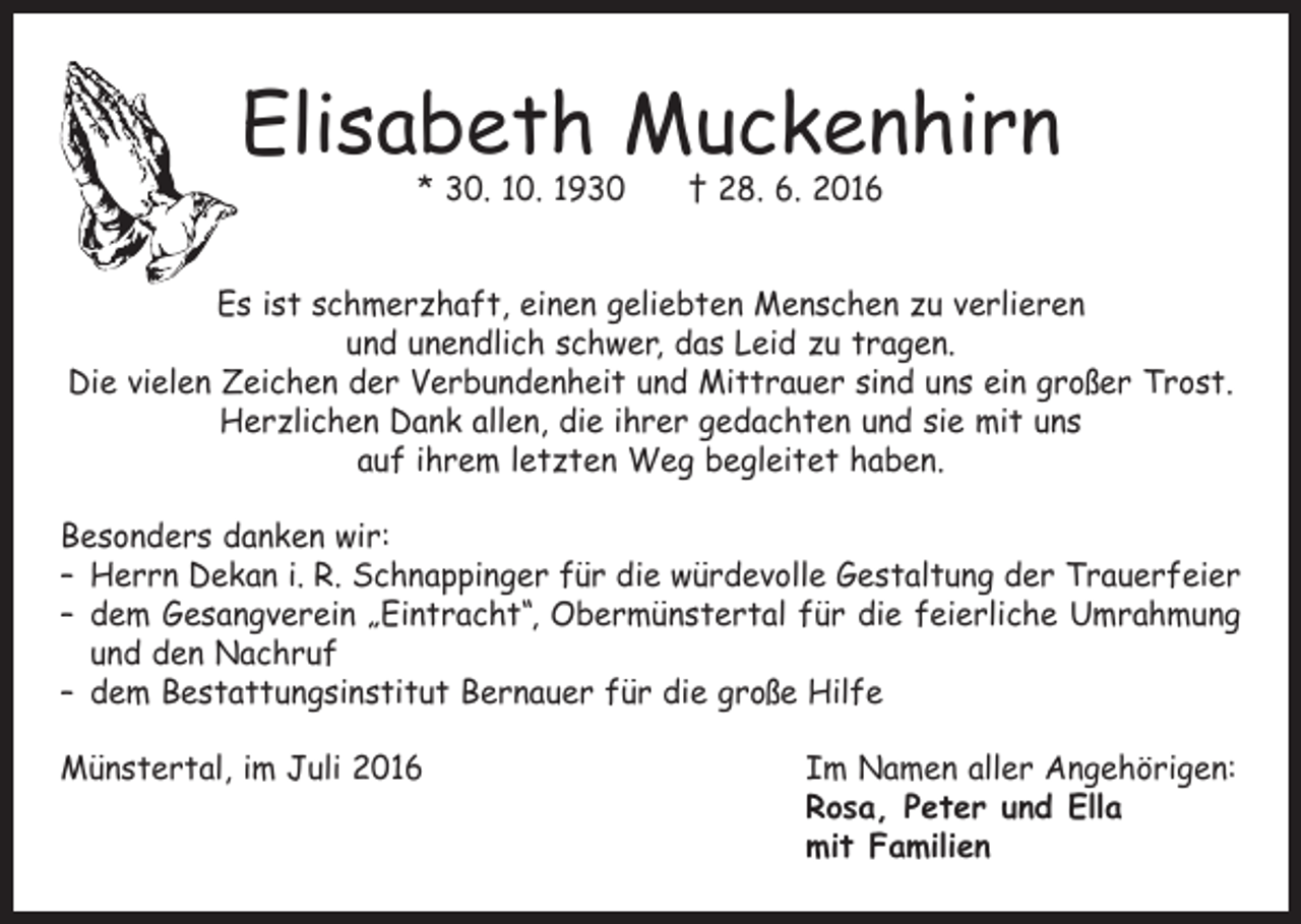<p>Elisabeth Muckenhirn<br />* 30. 10. 1930 † 28. 6. 2016</p><p>Es ist schmerzhaft, einen geliebten Menschen zu verlieren<br />und unendlich schwer, das Leid zu tragen.<br />Die vielen Zeichen der Verbundenheit und Mittrauer sind uns ein großer Trost.<br />Herzlichen Dank allen, die ihrer gedachten und sie mit uns<br />auf ihrem letzten Weg begleitet haben.<br />Besonders danken wir:<br />– Herrn Dekan i. R. Schnappinger für die würdevolle Gestaltung der Trauerfeier<br />– dem Gesangverein „Eintracht“, Obermünstertal für die feierliche Umrahmung<br />und den Nachruf<br />– dem Bestattungsinstitut Bernauer für die große Hilfe<br />Münstertal, im Juli 2016<br />Im Namen aller Angehörigen:<br />Rosa, Peter und Ella<br />mit Familien</p>