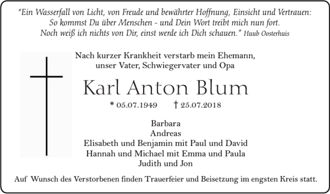 <p>“Ein Wasserfall von Licht, von Freude und bewährter Hoffnung, Einsicht und Vertrauen:<br />So kommst Du über Menschen - und Dein Wort treibt mich nun fort.<br />Noch weiß ich nichts von Dir, einst werde ich Dich schauen.” Huub Oosterhuis</p><p>Nach kurzer Krankheit verstarb mein Ehemann,<br />unser Vater, Schwiegervater und Opa</p><p>Karl Anton Blum<br />* 05.07.1949</p><p>25.07.2018</p><p>Barbara<br />Andreas<br />Elisabeth und Benjamin mit Paul und David<br />Hannah und Michael mit Emma und Paula<br />Judith und Jon<br />Auf Wunsch des Verstorbenen finden Trauerfeier und Beisetzung im engsten Kreis statt.</p>