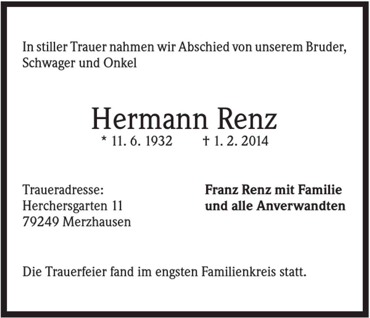 <p>In stiller Trauer nahmen wir Abschied von unserem Bruder,<br />Schwager und Onkel</p><p>Hermann Renz<br />* 11. 6. 1932<br />Traueradresse:<br />Herchersgarten 11<br />79249 Merzhausen</p><p>† 1. 2. 2014<br />Franz Renz mit Familie<br />und alle Anverwandten</p><p>Die Trauerfeier fand im engsten Familienkreis statt.</p>
