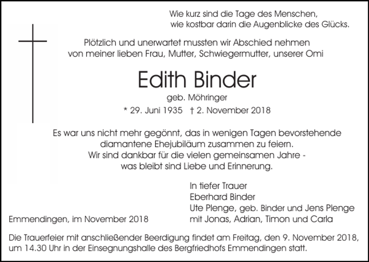 <p>Wie kurz sind die Tage des Menschen,<br />wie kostbar darin die Augenblicke des Glücks.</p><p>Plötzlich und unerwartet mussten wir Abschied nehmen<br />von meiner lieben Frau, Mutter, Schwiegermutter, unserer Omi</p><p>Edith Binder</p><p>geb. Möhringer<br />* 29. Juni 1935 † 2. November 2018</p><p>Es war uns nicht mehr gegönnt, das in wenigen Tagen bevorstehende<br />diamantene Ehejubiläum zusammen zu feiern.<br />Wir sind dankbar für die vielen gemeinsamen Jahre was bleibt sind Liebe und Erinnerung.</p><p>Emmendingen, im November 2018</p><p>In tiefer Trauer<br />Eberhard Binder<br />Ute Plenge, geb. Binder und Jens Plenge<br />mit Jonas, Adrian, Timon und Carla</p><p>Die Trauerfeier mit anschließender Beerdigung findet am Freitag, den 9. November 2018,<br />um 14.30 Uhr in der Einsegnungshalle des Bergfriedhofs Emmendingen statt.</p>