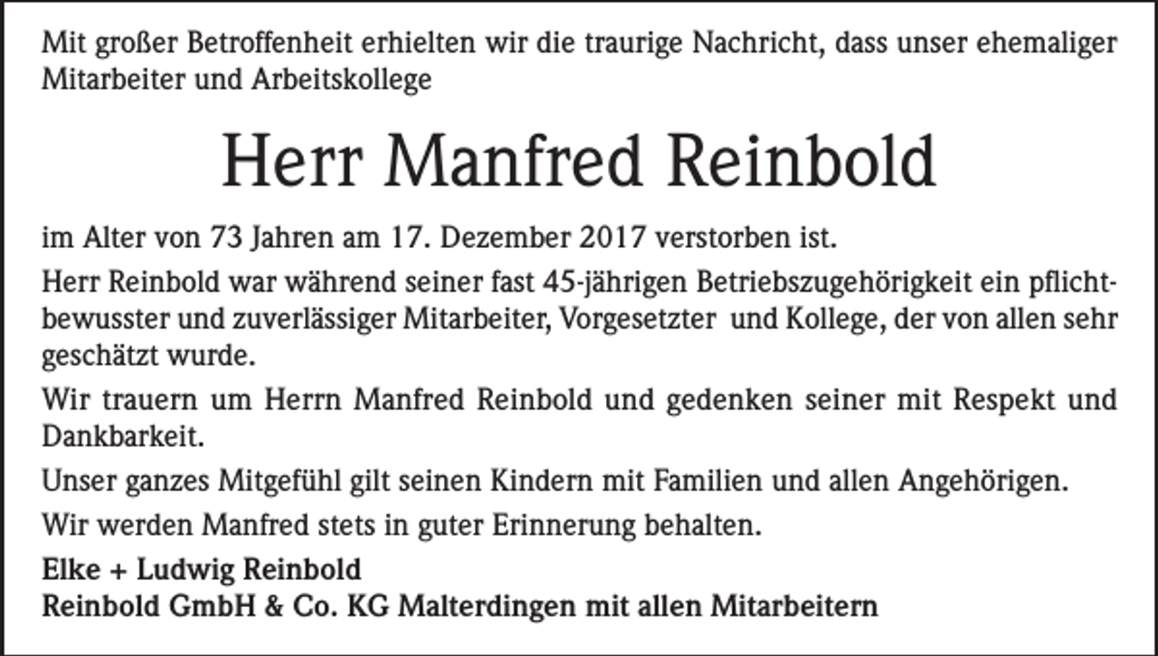 <p>Mit großer Betroffenheit erhielten wir die traurige Nachricht, dass unser ehemaliger<br />Mitarbeiter und Arbeitskollege</p><p>Herr Manfred Reinbold<br />im Alter von 73 Jahren am 17. Dezember 2017 verstorben ist.<br />Herr Reinbold war während seiner fast 45-jährigen Betriebszugehörigkeit ein pflichtbewusster und zuverlässiger Mitarbeiter, Vorgesetzter und Kollege, der von allen sehr<br />geschätzt wurde.<br />Wir trauern um Herrn Manfred Reinbold und gedenken seiner mit Respekt und<br />Dankbarkeit.<br />Unser ganzes Mitgefühl gilt seinen Kindern mit Familien und allen Angehörigen.<br />Wir werden Manfred stets in guter Erinnerung behalten.<br />Elke + Ludwig Reinbold<br />Reinbold GmbH &amp; Co. KG Malterdingen mit allen Mitarbeitern</p>