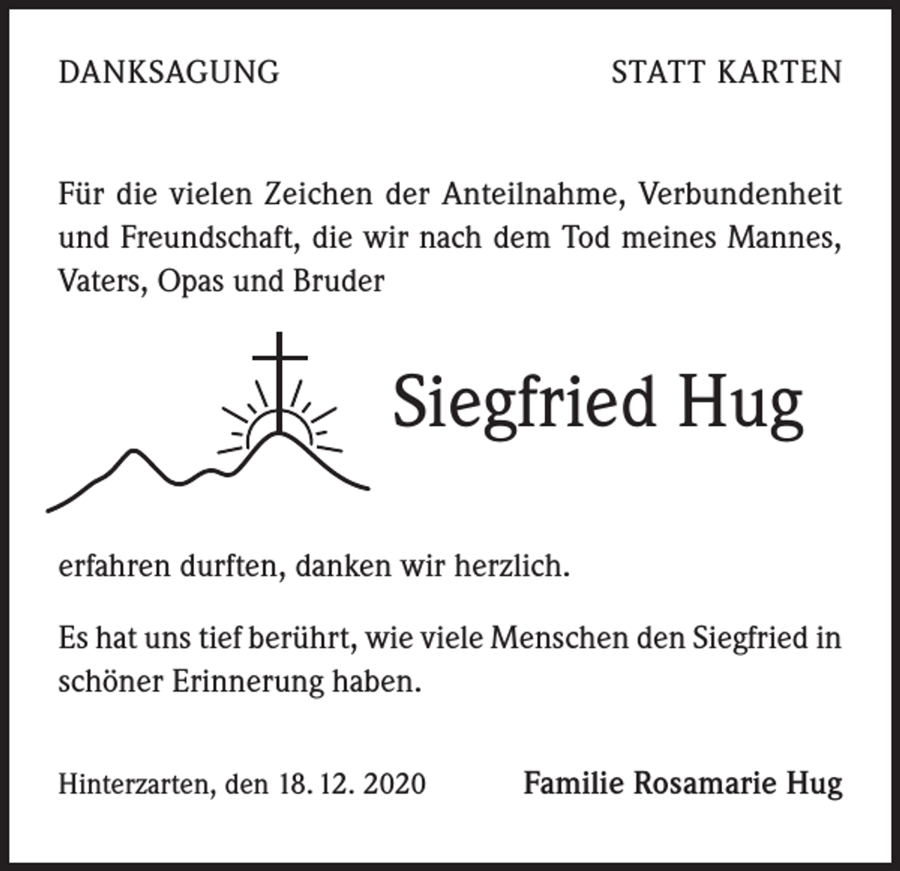 <p>DANKSAGUNG</p><p>STATT KARTEN</p><p>Für die vielen Zeichen der Anteilnahme, Verbundenheit<br />und Freundschaft, die wir nach dem Tod meines Mannes,<br />Vaters, Opas und Bruder</p><p>Siegfried Hug<br />erfahren durften, danken wir herzlich.<br />Es hat uns tief berührt, wie viele Menschen den Siegfried in<br />schöner Erinnerung haben.<br />Hinterzarten, den 18. 12. 2020</p><p>Familie Rosamarie Hug</p>