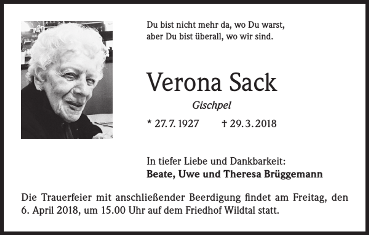<p>Du bist nicht mehr da, wo Du warst,<br />aber Du bist überall, wo wir sind.</p><p>Verona Sack<br />Gischpel</p><p>* 27. 7. 1927 † 29. 3. 2018<br />In tiefer Liebe und Dankbarkeit:<br />Beate, Uwe und Theresa Brüggemann<br />Die Trauerfeier mit anschließender Beerdigung findet am Freitag, den<br />6. April 2018, um 15.00 Uhr auf dem Friedhof Wildtal statt.</p>