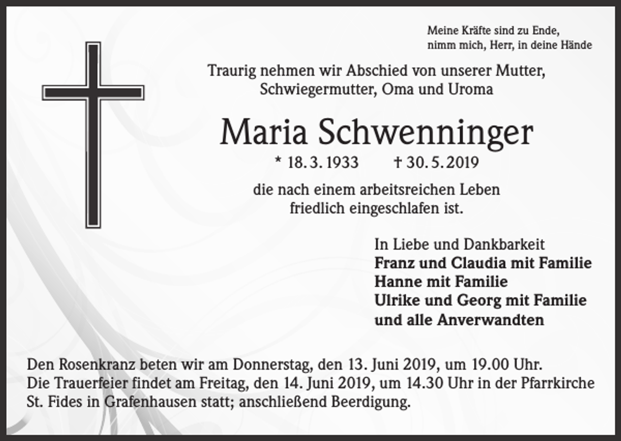 <p>Meine Kräfte sind zu Ende,<br />nimm mich, Herr, in deine Hände</p><p>Traurig nehmen wir Abschied von unserer Mutter,<br />Schwiegermutter, Oma und Uroma</p><p>Maria Schwenninger<br />* 18. 3. 1933 † 30. 5. 2019</p><p>die nach einem arbeitsreichen Leben<br />friedlich eingeschlafen ist.<br />In Liebe und Dankbarkeit<br />Franz und Claudia mit Familie<br />Hanne mit Familie<br />Ulrike und Georg mit Familie<br />und alle Anverwandten<br />Den Rosenkranz beten wir am Donnerstag, den 13. Juni 2019, um 19.00 Uhr.<br />Die Trauerfeier findet am Freitag, den 14. Juni 2019, um 14.30 Uhr in der Pfarrkirche<br />St. Fides in Grafenhausen statt; anschließend Beerdigung.</p>