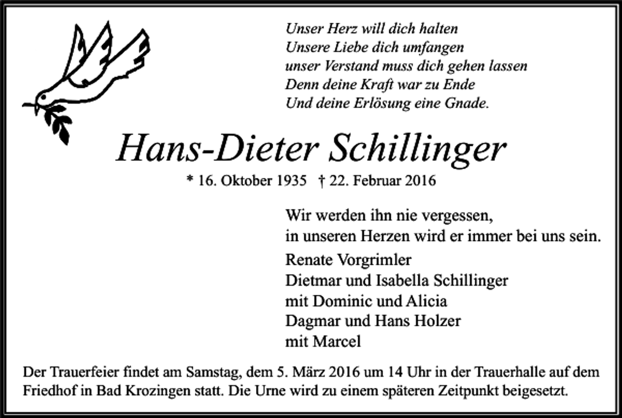 <p>Unser Herz will dich halten<br />Unsere Liebe dich umfangen<br />unser Verstand muss dich gehen lassen<br />Denn deine Kraft war zu Ende<br />Und deine Erlösung eine Gnade.</p><p>Hans-Dieter Schillinger<br />* 16. Oktober 1935 † 22. Februar 2016</p><p>Wir werden ihn nie vergessen,<br />in unseren Herzen wird er immer bei uns sein.<br />Renate Vorgrimler<br />Dietmar und Isabella Schillinger<br />mit Dominic und Alicia<br />Dagmar und Hans Holzer<br />mit Marcel<br />Der Trauerfeier findet am Samstag, dem 5. März 2016 um 14 Uhr in der Trauerhalle auf dem<br />Friedhof in Bad Krozingen statt. Die Urne wird zu einem späteren Zeitpunkt beigesetzt.</p>