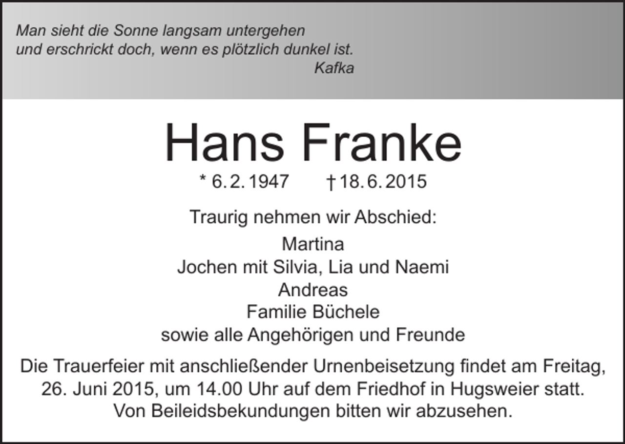 <p>Man sieht die Sonne langsam untergehen<br />und erschrickt doch, wenn es plötzlich dunkel ist.<br />Kafka</p><p>Hans Franke<br />* 6. 2. 1947</p><p>† 18. 6. 2015</p><p>Traurig nehmen wir Abschied:<br />Martina<br />Jochen mit Silvia, Lia und Naemi<br />Andreas<br />Familie Büchele<br />sowie alle Angehörigen und Freunde<br />Die Trauerfeier mit anschließender Urnenbeisetzung findet am Freitag,<br />26. Juni 2015, um 14.00 Uhr auf dem Friedhof in Hugsweier statt.<br />Von Beileidsbekundungen bitten wir abzusehen.</p>