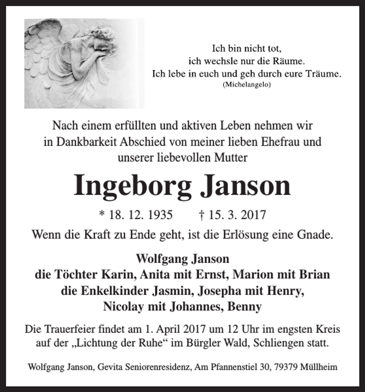 <p>Nach einem erfüllten und aktiven Leben nehmen wir<br />in Dankbarkeit Abschied von meiner lieben Ehefrau und<br />unserer liebevollen Mutter</p><p>Ingeborg Janson<br />* 18. 12. 1935 † 15. 3. 2017<br />Wenn die Kraft zu Ende geht, ist die Erlösung eine Gnade.<br />Wolfgang Janson<br />die Töchter Karin, Anita mit Ernst, Marion mit Brian<br />die Enkelkinder Jasmin, Josepha mit Henry,<br />Nicolay mit Johannes, Benny<br />Die Trauerfeier findet am 1. April 2017 um 12 Uhr im engsten Kreis<br />auf der „Lichtung der Ruhe“ im Bürgler Wald, Schliengen statt.<br />Wolfgang Janson, Gevita Seniorenresidenz, Am Pfannenstiel 30, 79379 Müllheim</p>