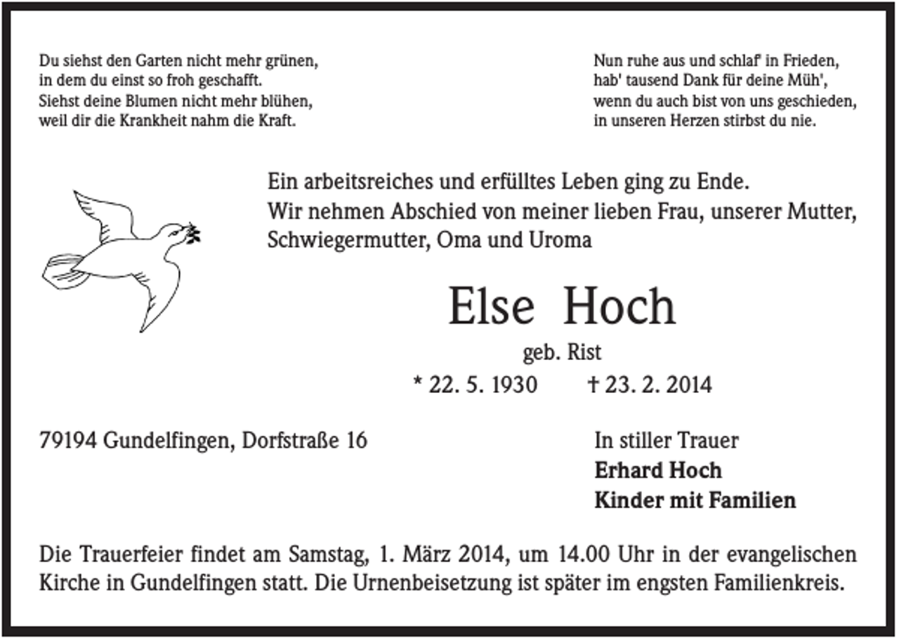 <p>Du siehst den Garten nicht mehr grünen,<br />in dem du einst so froh geschafft.<br />Siehst deine Blumen nicht mehr blühen,<br />weil dir die Krankheit nahm die Kraft.</p><p>Nun ruhe aus und schlaf' in Frieden,<br />hab' tausend Dank für deine Müh',<br />wenn du auch bist von uns geschieden,<br />in unseren Herzen stirbst du nie.</p><p>Ein arbeitsreiches und erfülltes Leben ging zu Ende.<br />Wir nehmen Abschied von meiner lieben Frau, unserer Mutter,<br />Schwiegermutter, Oma und Uroma</p><p>Else Hoch<br />geb. Rist<br />* 22. 5. 1930<br />† 23. 2. 2014<br />79194 Gundelfingen, Dorfstraße 16</p><p>In stiller Trauer<br />Erhard Hoch<br />Kinder mit Familien</p><p>Die Trauerfeier findet am Samstag, 1. März 2014, um 14.00 Uhr in der evangelischen<br />Kirche in Gundelfingen statt. Die Urnenbeisetzung ist später im engsten Familienkreis.</p>