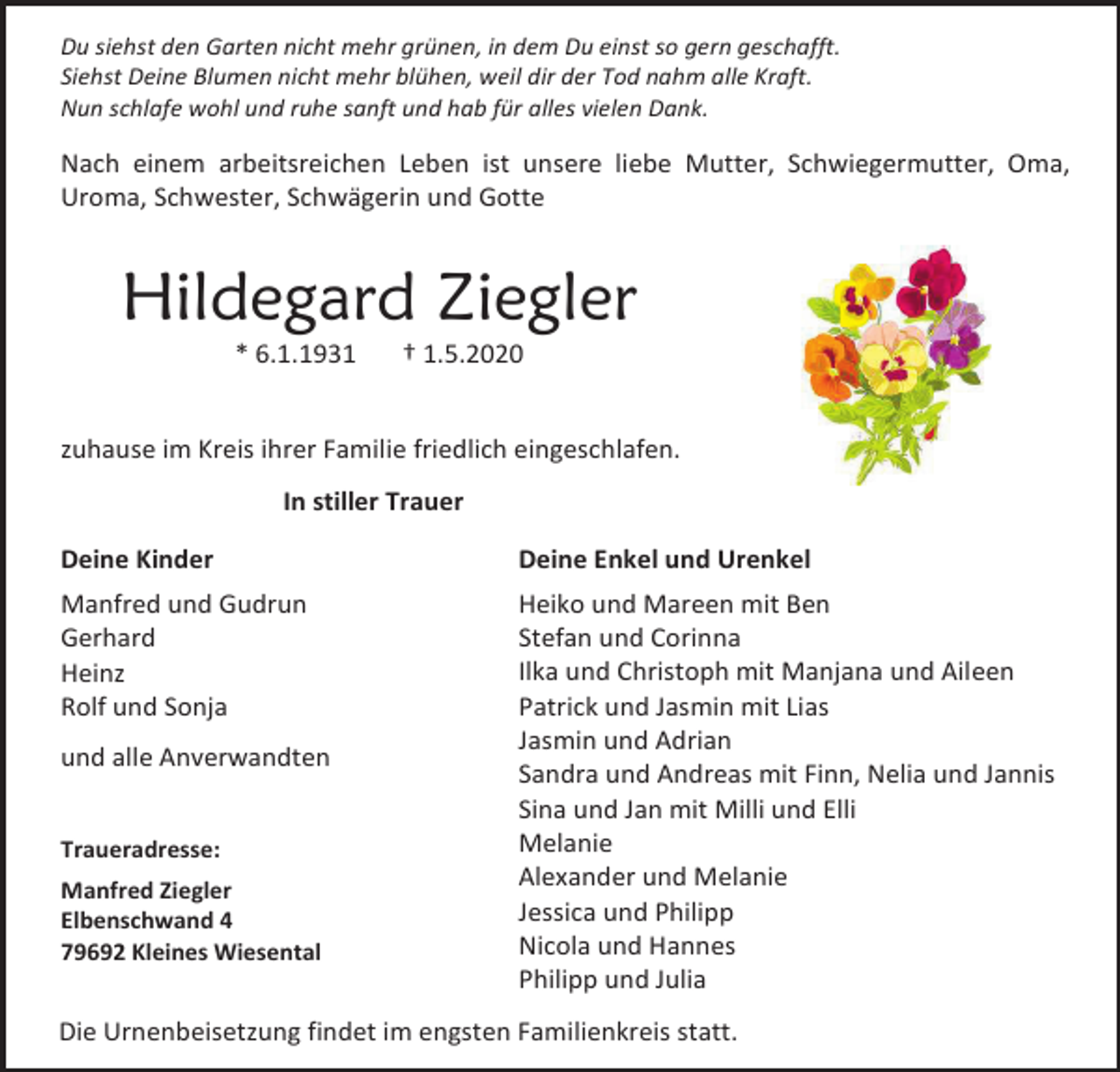 <p>Du siehst den Garten nicht mehr grünen, in dem Du einst so gern geschafft.<br />Siehst Deine Blumen nicht mehr blühen, weil dir der Tod nahm alle Kraft.<br />Nun schlafe wohl und ruhe sanft und hab für alles vielen Dank.</p><p>Nach einem arbeitsreichen Leben ist unsere liebe Mutter, Schwiegermutter, Oma,<br />Uroma, Schwester, Schwägerin und Gotte</p><p>Hildegard Ziegler<br />* 6.1.1931</p><p>† 1.5.2020</p><p>zuhause im Kreis ihrer Familie friedlich eingeschlafen.<br />In stiller Trauer<br />Deine Kinder</p><p>Deine Enkel und Urenkel</p><p>Manfred und Gudrun<br />Gerhard<br />Heinz<br />Rolf und Sonja</p><p>Heiko und Mareen mit Ben<br />Stefan und Corinna<br />Ilka und Christoph mit Manjana und Aileen<br />Patrick und Jasmin mit Lias<br />Jasmin und Adrian<br />Sandra und Andreas mit Finn, Nelia und Jannis<br />Sina und Jan mit Milli und Elli<br />Melanie<br />Alexander und Melanie<br />Jessica und Philipp<br />Nicola und Hannes<br />Philipp und Julia</p><p>und alle Anverwandten<br />Traueradresse:<br />Manfred Ziegler<br />Elbenschwand 4<br />79692 Kleines Wiesental</p><p>Die Urnenbeisetzung findet im engsten Familienkreis statt.</p>