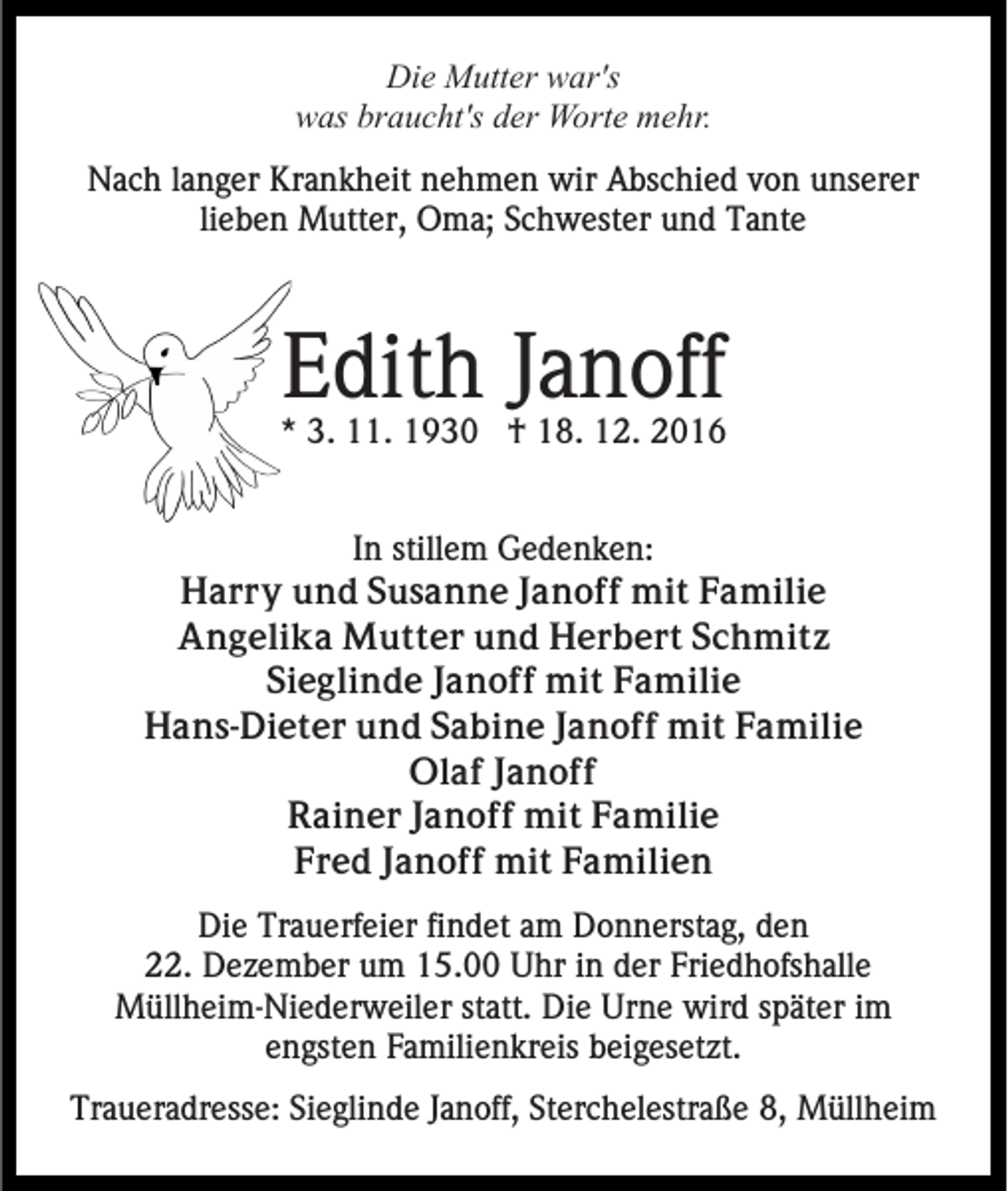 <p>Die Mutter war's<br />was braucht's der Worte mehr.<br />Nach langer Krankheit nehmen wir Abschied von unserer<br />lieben Mutter, Oma; Schwester und Tante</p><p>Edith Janoff<br />* 3. 11. 1930 † 18. 12. 2016<br />In stillem Gedenken:<br />Harry und Susanne Janoff mit Familie<br />Angelika Mutter und Herbert Schmitz<br />Sieglinde Janoff mit Familie<br />Hans-Dieter und Sabine Janoff mit Familie<br />Olaf Janoff<br />Rainer Janoff mit Familie<br />Fred Janoff mit Familien<br />Die Trauerfeier findet am Donnerstag, den<br />22. Dezember um 15.00 Uhr in der Friedhofshalle<br />Müllheim-Niederweiler statt. Die Urne wird später im<br />engsten Familienkreis beigesetzt.<br />Traueradresse: Sieglinde Janoff, Sterchelestraße 8, Müllheim</p>