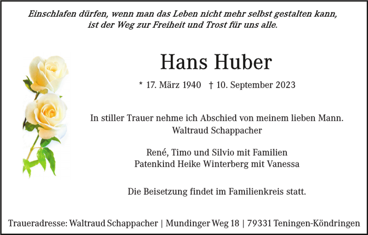 <p>* 17. März 1940 † 10. September 2023<br />In stiller Trauer nehme ich Abschied von meinem lieben Mann.<br />Waltraud Schappacher<br />René, Timo und Silvio mit Familien<br />Patenkind Heike Winterberg mit Vanessa<br />Die Beisetzung findet im Familienkreis statt.<br />Traueradresse: Waltraud Schappacher | Mundinger Weg 18 | 79331 Teningen-Köndringen</p>