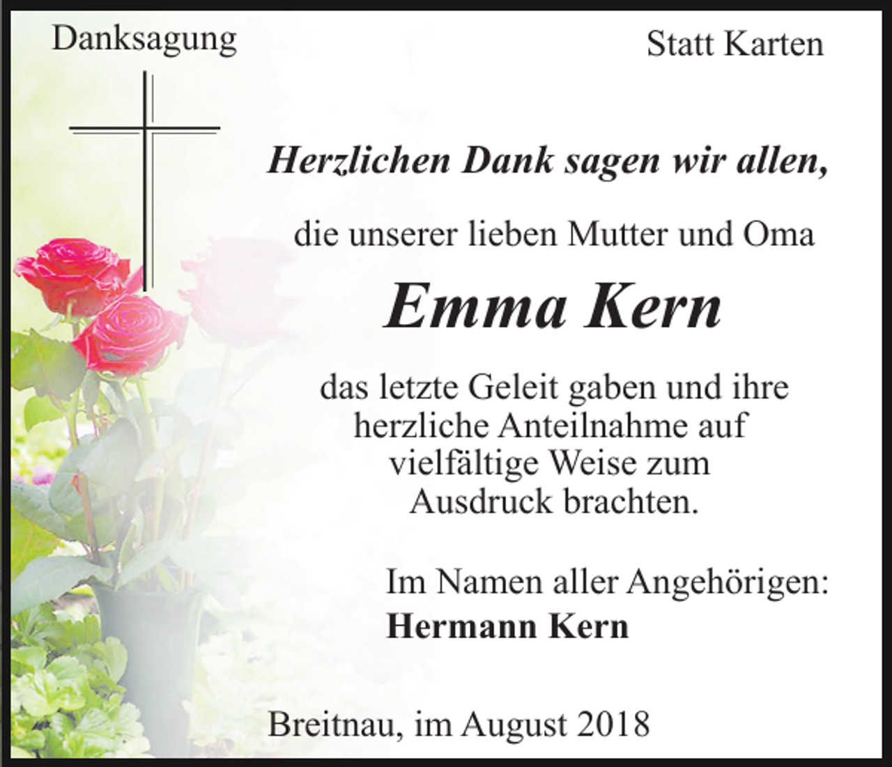 <p>Danksagung</p><p>Statt Karten</p><p>Herzlichen Dank sagen wir allen,<br />die unserer lieben Mutter und Oma</p><p>Emma Kern<br />das letzte Geleit gaben und ihre<br />herzliche Anteilnahme auf<br />vielfältige Weise zum<br />Ausdruck brachten.<br />Im Namen aller Angehörigen:<br />Hermann Kern<br />Breitnau, im August 2018</p>