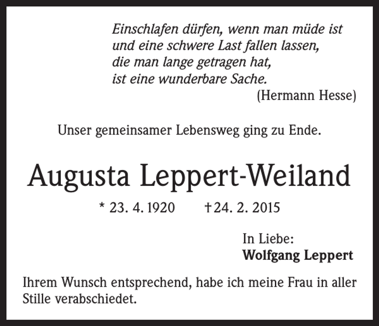 <p>Einschlafen dürfen, wenn man müde ist<br />und eine schwere Last fallen lassen,<br />die man lange getragen hat,<br />ist eine wunderbare Sache.</p><p>(Hermann Hesse)<br />Unser gemeinsamer Lebensweg ging zu Ende.</p><p>Augusta Leppert-Weiland<br />* 23. 4. 1920 † 24. 2. 2015<br />In Liebe:<br />Wolfgang Leppert<br />Ihrem Wunsch entsprechend, habe ich meine Frau in aller<br />Stille verabschiedet.</p>