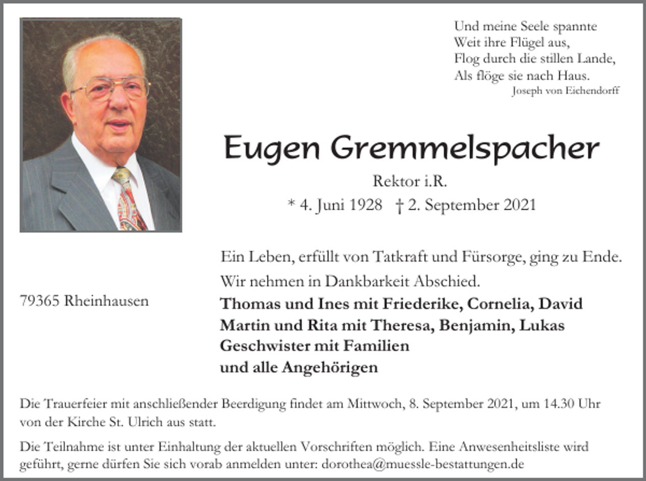 <p>Und meine Seele spannte<br />Weit ihre Flügel aus,<br />Flog durch die stillen Lande,<br />Als flöge sie nach Haus.<br />Joseph von Eichendorff</p><p>Eugen Gremmelspacher<br />Rektor i.R.<br />* 4. Juni 1928 † 2. September 2021</p><p>79365 Rheinhausen</p><p>Ein Leben, erfüllt von Tatkraft und Fürsorge, ging zu Ende.<br />Wir nehmen in Dankbarkeit Abschied.<br />Thomas und Ines mit Friederike, Cornelia, David<br />Martin und Rita mit Theresa, Benjamin, Lukas<br />Geschwister mit Familien<br />und alle Angehörigen</p><p>Die Trauerfeier mit anschließender Beerdigung findet am Mittwoch, 8. September 2021, um 14.30 Uhr<br />von der Kirche St. Ulrich aus statt.<br />Die Teilnahme ist unter Einhaltung der aktuellen Vorschriften möglich. Eine Anwesenheitsliste wird<br />geführt, gerne dürfen Sie sich vorab anmelden unter: dorothea@muessle-bestattungen.de</p>