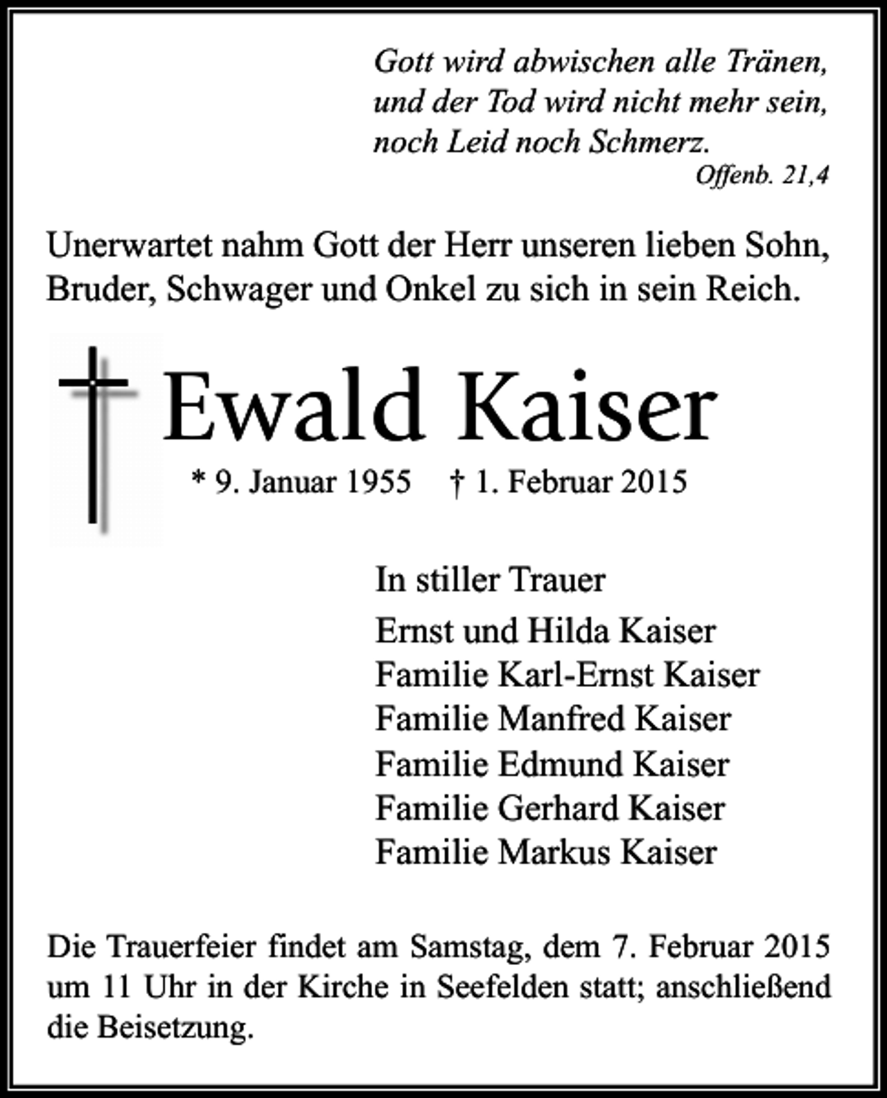 <p>Gott wird abwischen alle Tränen,<br />und der Tod wird nicht mehr sein,<br />noch Leid noch Schmerz.</p><p>Offenb. 21,4</p><p>Unerwartet nahm Gott der Herr unseren lieben Sohn,<br />Bruder, Schwager und Onkel zu sich in sein Reich.</p><p>Ewald Kaiser<br />* 9. Januar 1955</p><p>† 1. Februar 2015</p><p>In stiller Trauer<br />Ernst und Hilda Kaiser<br />Familie Karl-Ernst Kaiser<br />Familie Manfred Kaiser<br />Familie Edmund Kaiser<br />Familie Gerhard Kaiser<br />Familie Markus Kaiser<br />Die Trauerfeier findet am Samstag, dem 7. Februar 2015<br />um 11 Uhr in der Kirche in Seefelden statt; anschließend<br />die Beisetzung.</p>