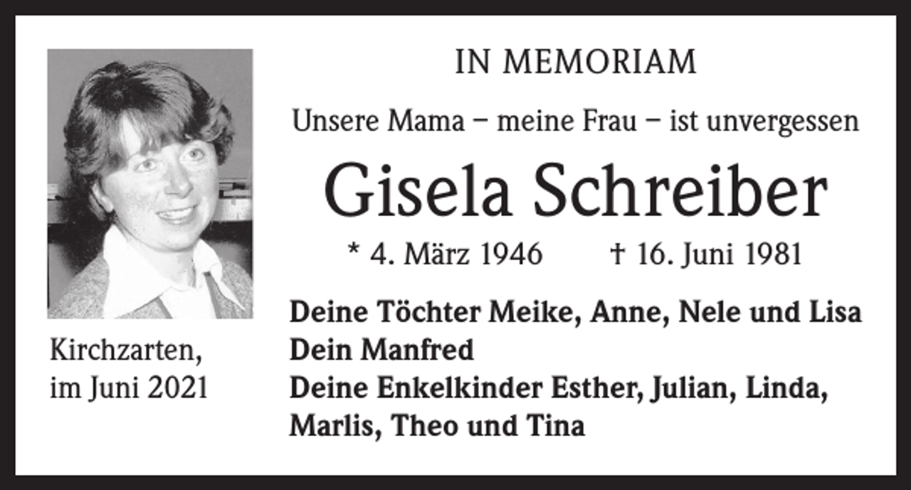 <p>IN MEMORIAM<br />Unsere Mama – meine Frau – ist unvergessen</p><p>Gisela Schreiber<br />* 4. März 1946 † 16. Juni 1981</p><p>Kirchzarten,<br />im Juni 2021</p><p>Deine Töchter Meike, Anne, Nele und Lisa<br />Dein Manfred<br />Deine Enkelkinder Esther, Julian, Linda,<br />Marlis, Theo und Tina</p>