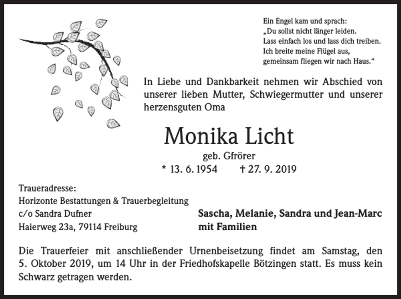 <p>Ein Engel kam und sprach:<br />„Du sollst nicht länger leiden.<br />Lass einfach los und lass dich treiben.<br />Ich breite meine Flügel aus,<br />gemeinsam fliegen wir nach Haus.“</p><p>In Liebe und Dankbarkeit nehmen wir Abschied von<br />unserer lieben Mutter, Schwiegermutter und unserer<br />herzensguten Oma</p><p>Monika Licht</p><p>geb. Gfrörer<br />* 13. 6. 1954 † 27. 9. 2019<br />Traueradresse:<br />Horizonte Bestattungen &amp; Trauerbegleitung<br />c/o Sandra Dufner<br />Sascha, Melanie, Sandra und Jean-Marc<br />Haierweg 23a, 79114 Freiburg<br />mit Familien</p><p>Die Trauerfeier mit anschließender Urnenbeisetzung findet am Samstag, den<br />5. Oktober 2019, um 14 Uhr in der Friedhofskapelle Bötzingen statt. Es muss kein<br />Schwarz getragen werden.</p>