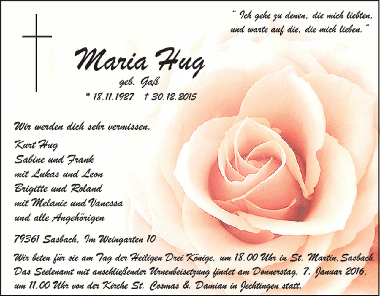<p>Maria Hug</p><p>“ Ich gehe zu denen, die mich liebten,<br />und warte auf die, die mich lieben.”</p><p>geb. Gaß</p><p>* 18.11.1927 † 30.12.2015</p><p>Wir werden dich sehr vermissen.<br />Kurt Hug<br />Sabine und Frank<br />mit Lukas und Leon<br />Brigitte und Roland<br />mit Melanie und Vanessa<br />und alle Angehörigen<br />79361 Sasbach, Im Weingarten 10<br />Wir beten für sie am Tag der Heiligen Drei Könige, um 18.00 Uhr in St. Martin,Sasbach.<br />Das Seelenamt mit anschließender Urnenbeisetzung findet am Donnerstag, 7. Januar 2016,<br />um 11.00 Uhr von der Kirche St. Cosmas &amp;. Damian in Jechtingen statt.</p>