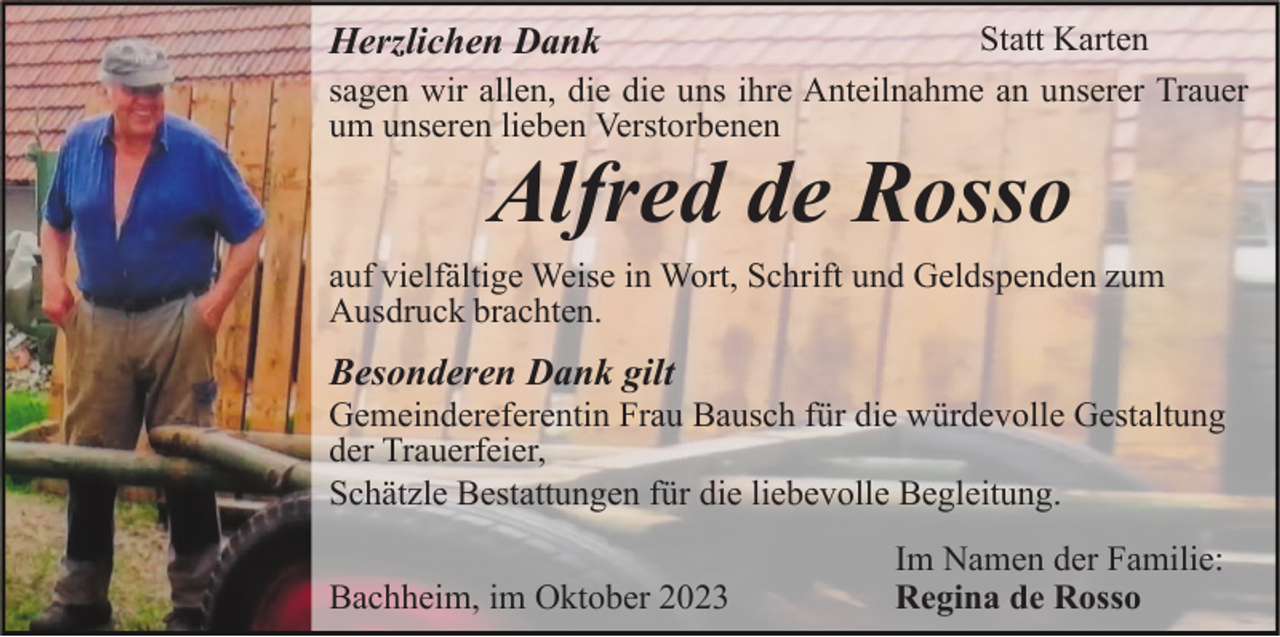 <p>Statt Karten<br />sagen wir allen, die die uns ihre Anteilnahme an unserer Trauer<br />um unseren lieben Verstorbenen</p><p>Herzlichen Dank</p><p>Alfred de Rosso</p><p>auf vielfältige Weise in Wort, Schrift und Geldspenden zum<br />Ausdruck brachten.</p><p>Besonderen Dank gilt<br />Gemeindereferentin Frau Bausch für die würdevolle Gestaltung<br />der Trauerfeier,<br />Schätzle Bestattungen für die liebevolle Begleitung.<br />Bachheim, im Oktober 2023</p><p>Im Namen der Familie:<br />Regina de Rosso</p>