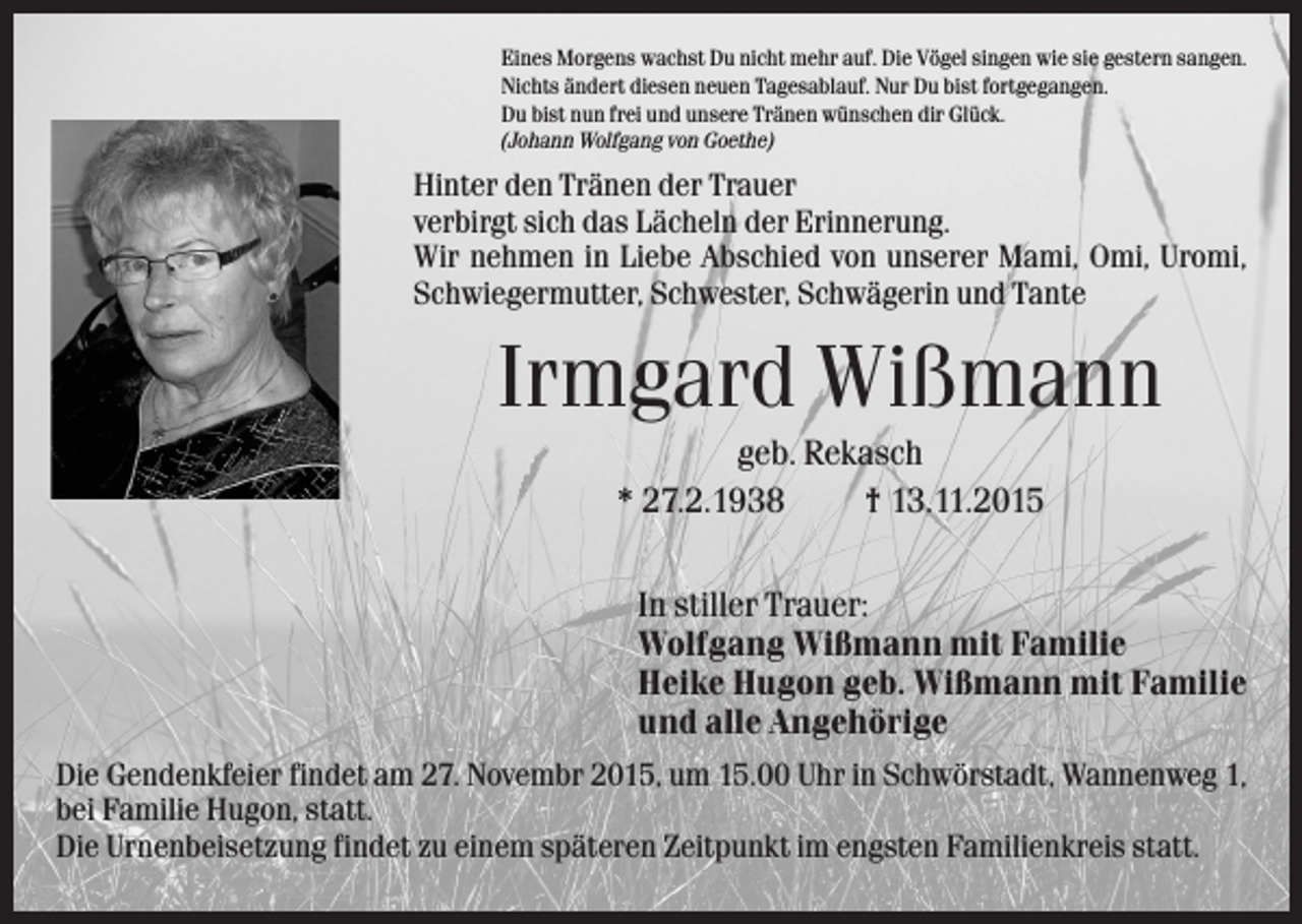 <p>Eines Morgens wachst Du nicht mehr auf. Die Vögel singen wie sie gestern sangen.<br />Nichts ändert diesen neuen Tagesablauf. Nur Du bist fortgegangen.<br />Du bist nun frei und unsere Tränen wünschen dir Glück.<br />(Johann Wolfgang von Goethe)</p><p>Hinter den Tränen der Trauer<br />verbirgt sich das Lächeln der Erinnerung.<br />Wir nehmen in Liebe Abschied von unserer Mami, Omi, Uromi,<br />Schwiegermutter, Schwester, Schwägerin und Tante</p><p>Irmgard Wißmann<br />geb. Rekasch<br />* 27.2.1938<br />† 13.11.2015<br />In stiller Trauer:<br />Wolfgang Wißmann mit Familie<br />Heike Hugon geb. Wißmann mit Familie<br />und alle Angehörige<br />Die Gendenkfeier findet am 27. Novembr 2015, um 15.00 Uhr in Schwörstadt, Wannenweg 1,<br />bei Familie Hugon, statt.<br />Die Urnenbeisetzung findet zu einem späteren Zeitpunkt im engsten Familienkreis statt.</p>