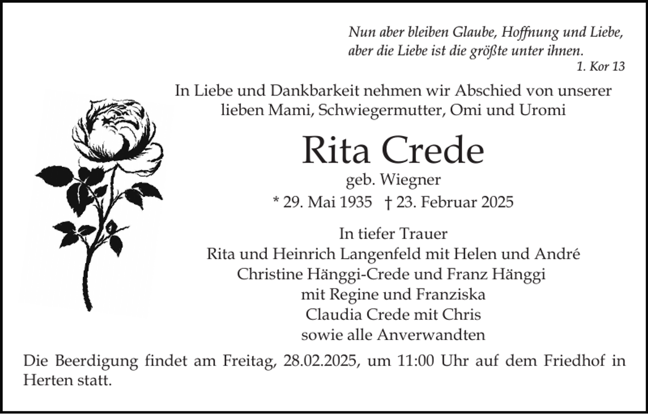 <p>Nun aber bleiben Glaube, Hoffnung und Liebe,<br />aber die Liebe ist die größte unter ihnen.<br />1. Kor 13</p><p>In Liebe und Dankbarkeit nehmen wir Abschied von unserer<br />lieben Mami, Schwiegermutter, Omi und Uromi</p><p>Rita Crede</p><p>geb. Wiegner<br />* 29. Mai 1935 † 23. Februar 2025<br />In tiefer Trauer<br />Rita und Heinrich Langenfeld mit Helen und André<br />Christine Hänggi-Crede und Franz Hänggi<br />mit Regine und Franziska<br />Claudia Crede mit Chris<br />sowie alle Anverwandten<br />Die Beerdigung findet am Freitag, 28.02.2025, um 11:00 Uhr auf dem Friedhof in<br />Herten statt.</p>