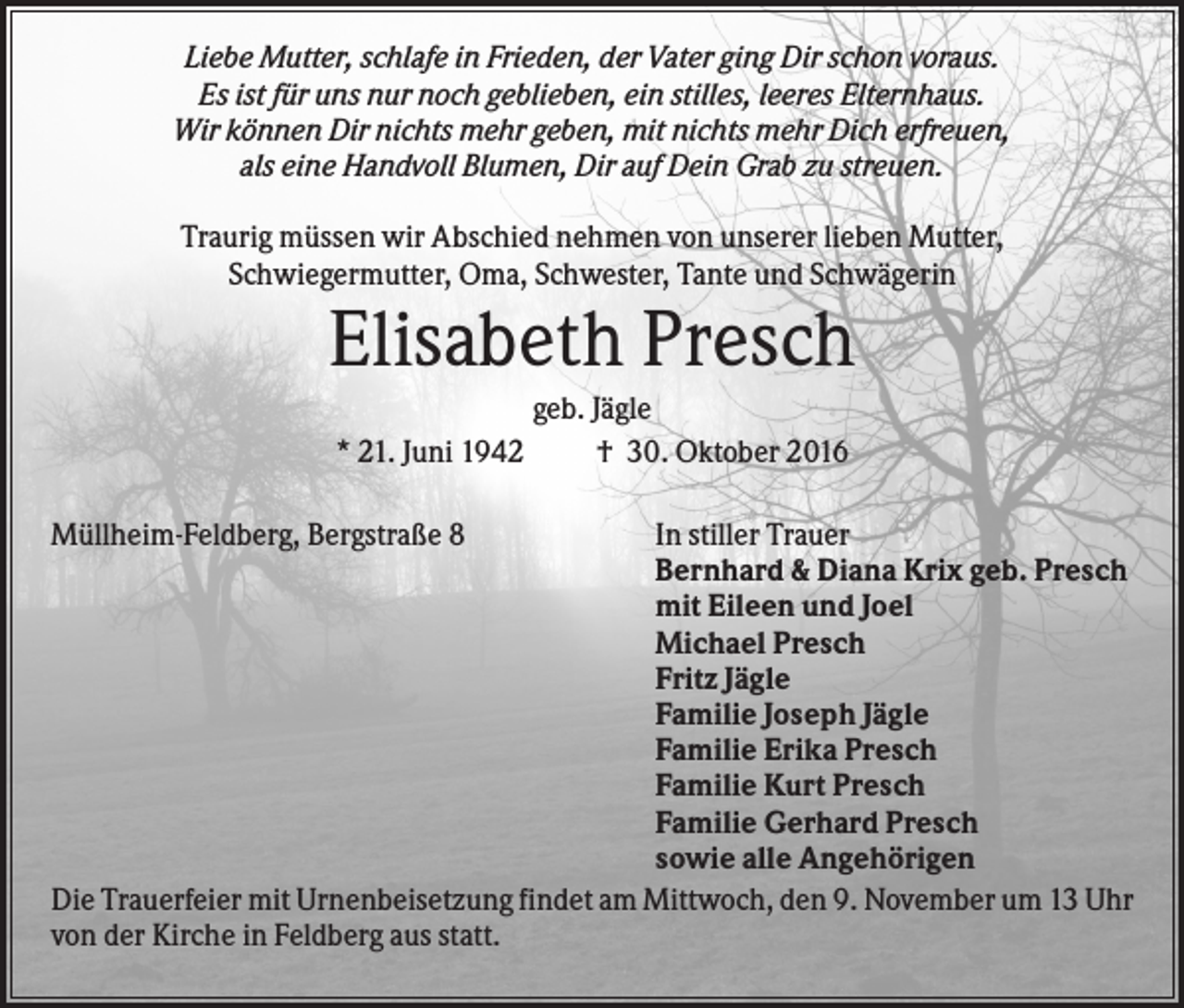 <p>Liebe Mutter, schlafe in Frieden, der Vater ging Dir schon voraus.<br />Es ist für uns nur noch geblieben, ein stilles, leeres Elternhaus.<br />Wir können Dir nichts mehr geben, mit nichts mehr Dich erfreuen,<br />als eine Handvoll Blumen, Dir auf Dein Grab zu streuen.<br />Traurig müssen wir Abschied nehmen von unserer lieben Mutter,<br />Schwiegermutter, Oma, Schwester, Tante und Schwägerin</p><p>Elisabeth Presch<br />* 21. Juni 1942<br />Müllheim-Feldberg, Bergstraße 8</p><p>geb. Jägle<br />† 30. Oktober 2016</p><p>In stiller Trauer<br />Bernhard &amp; Diana Krix geb. Presch<br />mit Eileen und Joel<br />Michael Presch<br />Fritz Jägle<br />Familie Joseph Jägle<br />Familie Erika Presch<br />Familie Kurt Presch<br />Familie Gerhard Presch<br />sowie alle Angehörigen<br />Die Trauerfeier mit Urnenbeisetzung findet am Mittwoch, den 9. November um 13 Uhr<br />von der Kirche in Feldberg aus statt.</p>