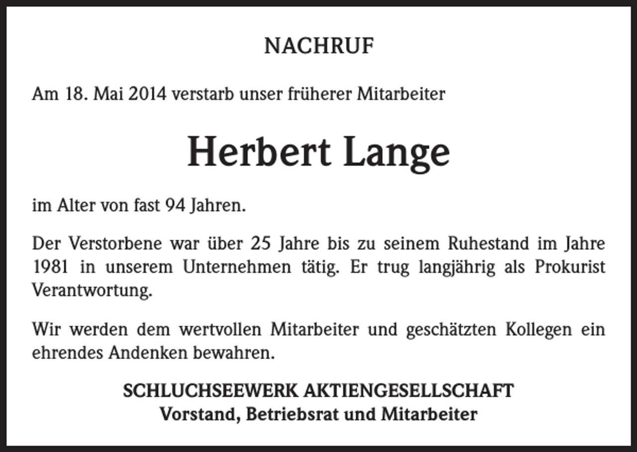 <p>NACHRUF<br />Am 18. Mai 2014 verstarb unser früherer Mitarbeiter</p><p>Herbert Lange<br />im Alter von fast 94 Jahren.<br />Der Verstorbene war über 25 Jahre bis zu seinem Ruhestand im Jahre<br />1981 in unserem Unternehmen tätig. Er trug langjährig als Prokurist<br />Verantwortung.<br />Wir werden dem wertvollen Mitarbeiter und geschätzten Kollegen ein<br />ehrendes Andenken bewahren.<br />SCHLUCHSEEWERK AKTIENGESELLSCHAFT<br />Vorstand, Betriebsrat und Mitarbeiter</p>
