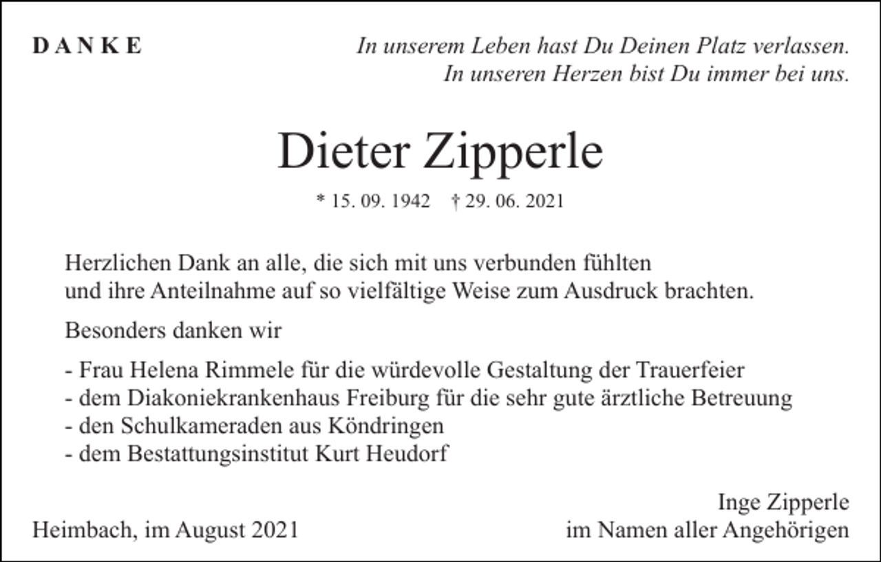 <p>In unserem Leben hast Du Deinen Platz verlassen.<br />In unseren Herzen bist Du immer bei uns.</p><p>DAN K E</p><p>Dieter Zipperle<br />* 15. 09. 1942</p><p>† 29. 06. 2021</p><p>Herzlichen Dank an alle, die sich mit uns verbunden fühlten<br />und ihre Anteilnahme auf so vielfältige Weise zum Ausdruck brachten.<br />Besonders danken wir<br />- Frau Helena Rimmele für die würdevolle Gestaltung der Trauerfeier<br />- dem Diakoniekrankenhaus Freiburg für die sehr gute ärztliche Betreuung<br />- den Schulkameraden aus Köndringen<br />- dem Bestattungsinstitut Kurt Heudorf<br />Heimbach, im August 2021</p><p>Inge Zipperle<br />im Namen aller Angehörigen</p>
