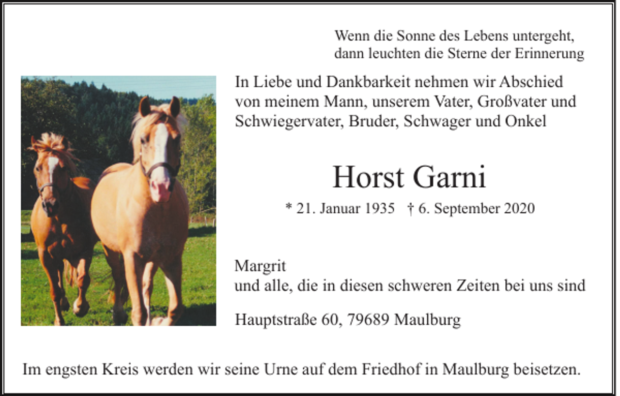 <p>Wenn die Sonne des Lebens untergeht,<br />dann leuchten die Sterne der Erinnerung</p><p>In Liebe und Dankbarkeit nehmen wir Abschied<br />von meinem Mann, unserem Vater, Großvater und<br />Schwiegervater, Bruder, Schwager und Onkel</p><p>Horst Garni<br />* 21. Januar 1935 † 6. September 2020</p><p>Margrit<br />und alle, die in diesen schweren Zeiten bei uns sind<br />Hauptstraße 60, 79689 Maulburg<br />Im engsten Kreis werden wir seine Urne auf dem Friedhof in Maulburg beisetzen.</p>