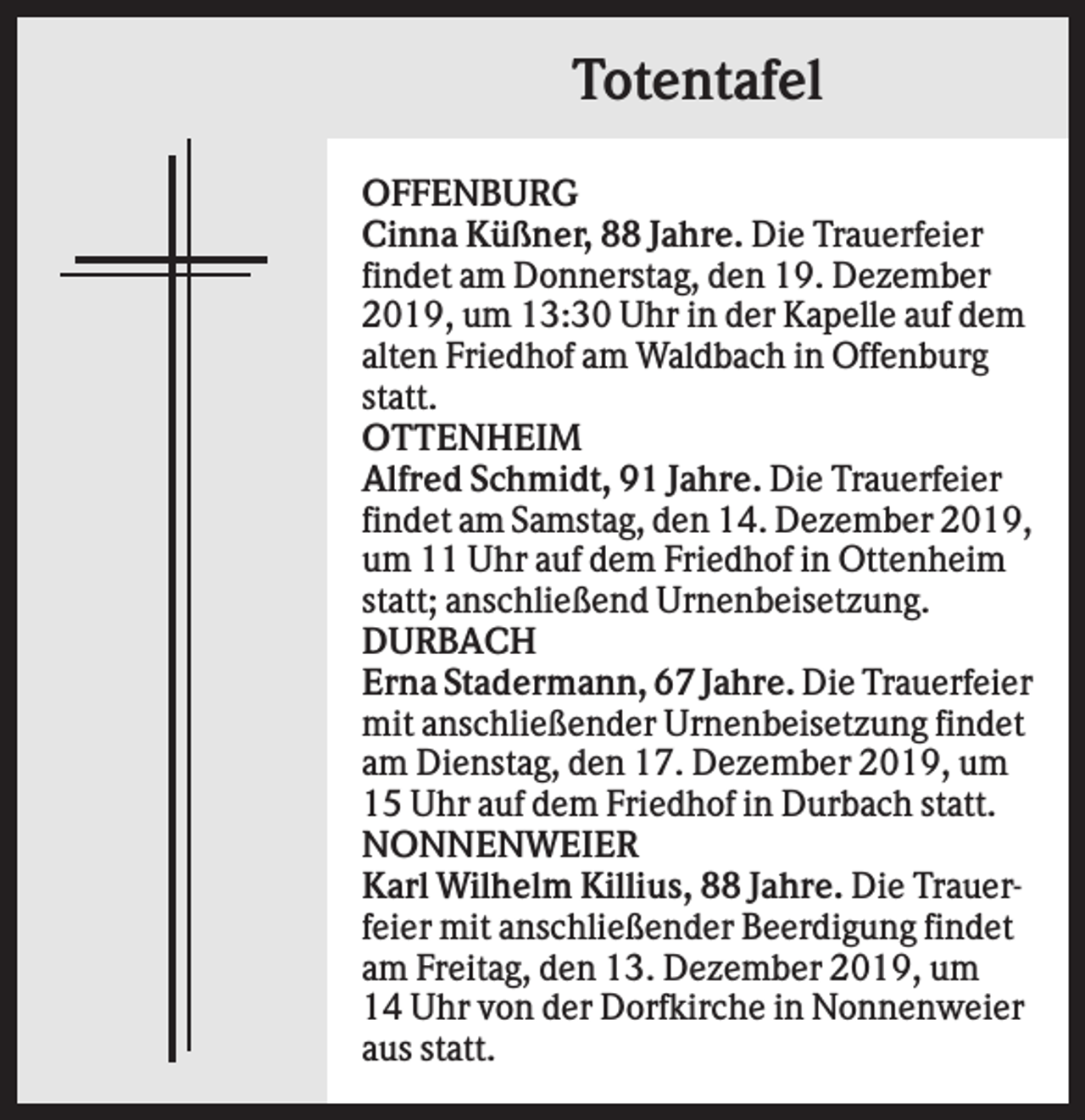 <p>Totentafel<br />OFFENBURG<br />Cinna Küßner, 88 Jahre. Die Trauerfeier<br />findet am Donnerstag, den 19. Dezember<br />2019, um 13:30 Uhr in der Kapelle auf dem<br />alten Friedhof am Waldbach in Offenburg<br />statt.<br />OTTENHEIM<br />Alfred Schmidt, 91 Jahre. Die Trauerfeier<br />findet am Samstag, den 14. Dezember 2019,<br />um 11 Uhr auf dem Friedhof in Ottenheim<br />statt; anschließend Urnenbeisetzung.<br />DURBACH<br />Erna Stadermann, 67 Jahre. Die Trauerfeier<br />mit anschließender Urnenbeisetzung findet<br />am Dienstag, den 17. Dezember 2019, um<br />15 Uhr auf dem Friedhof in Durbach statt.<br />NONNENWEIER<br />Karl Wilhelm Killius, 88 Jahre. Die Trauerfeier mit anschließender Beerdigung findet<br />am Freitag, den 13. Dezember 2019, um<br />14 Uhr von der Dorfkirche in Nonnenweier<br />aus statt.</p>