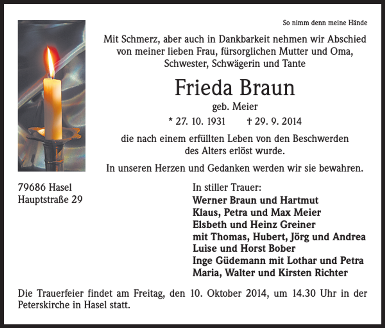 <p>So nimm denn meine Hände</p><p>Mit Schmerz, aber auch in Dankbarkeit nehmen wir Abschied<br />von meiner lieben Frau, fürsorglichen Mutter und Oma,<br />Schwester, Schwägerin und Tante</p><p>Frieda Braun</p><p>geb. Meier<br />* 27. 10. 1931 † 29. 9. 2014<br />die nach einem erfüllten Leben von den Beschwerden<br />des Alters erlöst wurde.<br />In unseren Herzen und Gedanken werden wir sie bewahren.<br />79686 Hasel<br />In stiller Trauer:<br />Hauptstraße 29 Werner Braun und Hartmut<br />Klaus, Petra und Max Meier<br />Elsbeth und Heinz Greiner<br />mit Thomas, Hubert, Jörg und Andrea<br />Luise und Horst Bober<br />Inge Güdemann mit Lothar und Petra<br />Maria, Walter und Kirsten Richter<br />Die Trauerfeier findet am Freitag, den 10. Oktober 2014, um 14.30 Uhr in der<br />Peterskirche in Hasel statt.</p>