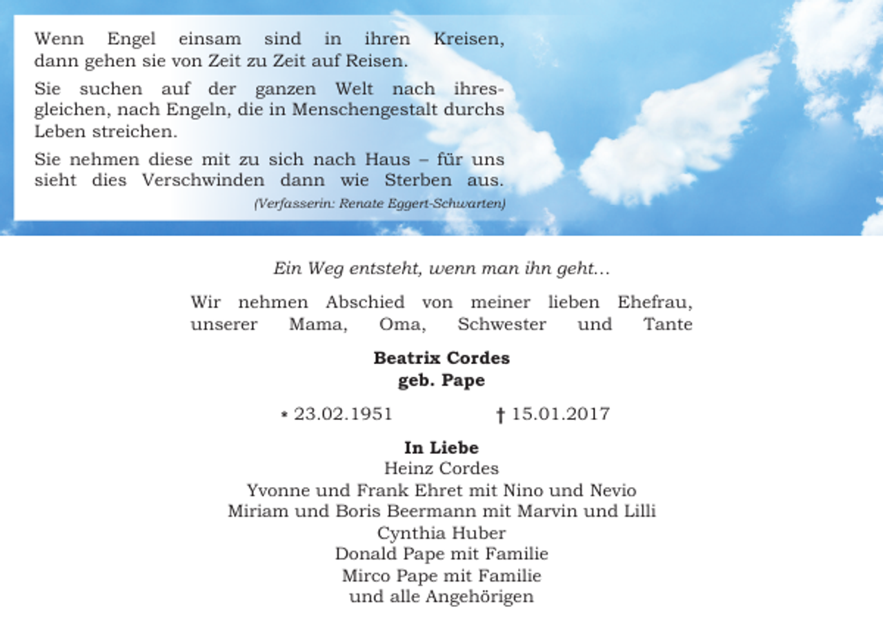 <p>Wenn Engel einsam sind in ihren<br />dann gehen sie von Zeit zu Zeit auf Reisen.</p><p>Kreisen,</p><p>Sie suchen auf der ganzen Welt nach ihresgleichen, nach Engeln, die in Menschengestalt durchs<br />Leben streichen.<br />Sie nehmen diese mit zu sich nach Haus – für uns<br />sieht dies Verschwinden dann wie Sterben aus.<br />(Verfasserin: Renate Eggert-Schwarten)</p><p>Ein Weg entsteht, wenn man ihn geht…<br />Wir nehmen Abschied von meiner lieben Ehefrau,<br />unserer<br />Mama,<br />Oma,<br />Schwester<br />und<br />Tante<br />Beatrix Cordes<br />geb. Pape<br />* 23.02.1951</p><p>† 15.01.2017</p><p>In Liebe<br />Heinz Cordes<br />Yvonne und Frank Ehret mit Nino und Nevio<br />Miriam und Boris Beermann mit Marvin und Lilli<br />Cynthia Huber<br />Donald Pape mit Familie<br />Mirco Pape mit Familie<br />und alle Angehörigen</p>