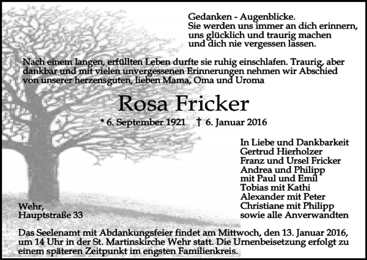 <p>Gedanken - Augenblicke.<br />Sie werden uns immer an dich erinnern,<br />uns glücklich und traurig machen<br />und dich nie vergessen lassen.<br />Nach einem langen, erfüllten Leben durfte sie ruhig einschlafen. Traurig, aber<br />dankbar und mit vielen unvergessenen Erinnerungen nehmen wir Abschied<br />von unserer herzensguten, lieben Mama, Oma und Uroma</p><p>Rosa Fricker</p><p>* 6. September 1921</p><p>Wehr,<br />Hauptstraße 33</p><p>6. Januar 2016<br />In Liebe und Dankbarkeit<br />Gertrud Hierholzer<br />Franz und Ursel Fricker<br />Andrea und Philipp<br />mit Paul und Emil<br />Tobias mit Kathi<br />Alexander mit Peter<br />Christiane mit Philipp<br />sowie alle Anverwandten</p><p>Das Seelenamt mit Abdankungsfeier findet am Mittwoch, den 13. Januar 2016,<br />um 14 Uhr in der St. Martinskirche Wehr statt. Die Urnenbeisetzung erfolgt zu<br />einem späteren Zeitpunkt im engsten Familienkreis.</p>