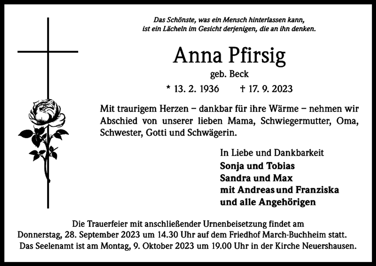 <p>Das Schönste, was ein Mensch hinterlassen kann,<br />ist ein Lächeln im Gesicht derjenigen, die an ihn denken.</p><p>Anna Pfirsig</p><p>geb. Beck<br />* 13. 2. 1936 † 17. 9. 2023<br />Mit traurigem Herzen – dankbar für ihre Wärme – nehmen wir<br />Abschied von unserer lieben Mama, Schwiegermutter, Oma,<br />Schwester, Gotti und Schwägerin.<br />In Liebe und Dankbarkeit<br />Sonja und Tobias<br />Sandra und Max<br />mit Andreas und Franziska<br />und alle Angehörigen<br />Die Trauerfeier mit anschließender Urnenbeisetzung findet am<br />Donnerstag, 28. September 2023 um 14.30 Uhr auf dem Friedhof March-Buchheim statt.<br />Das Seelenamt ist am Montag, 9. Oktober 2023 um 19.00 Uhr in der Kirche Neuershausen.</p>
