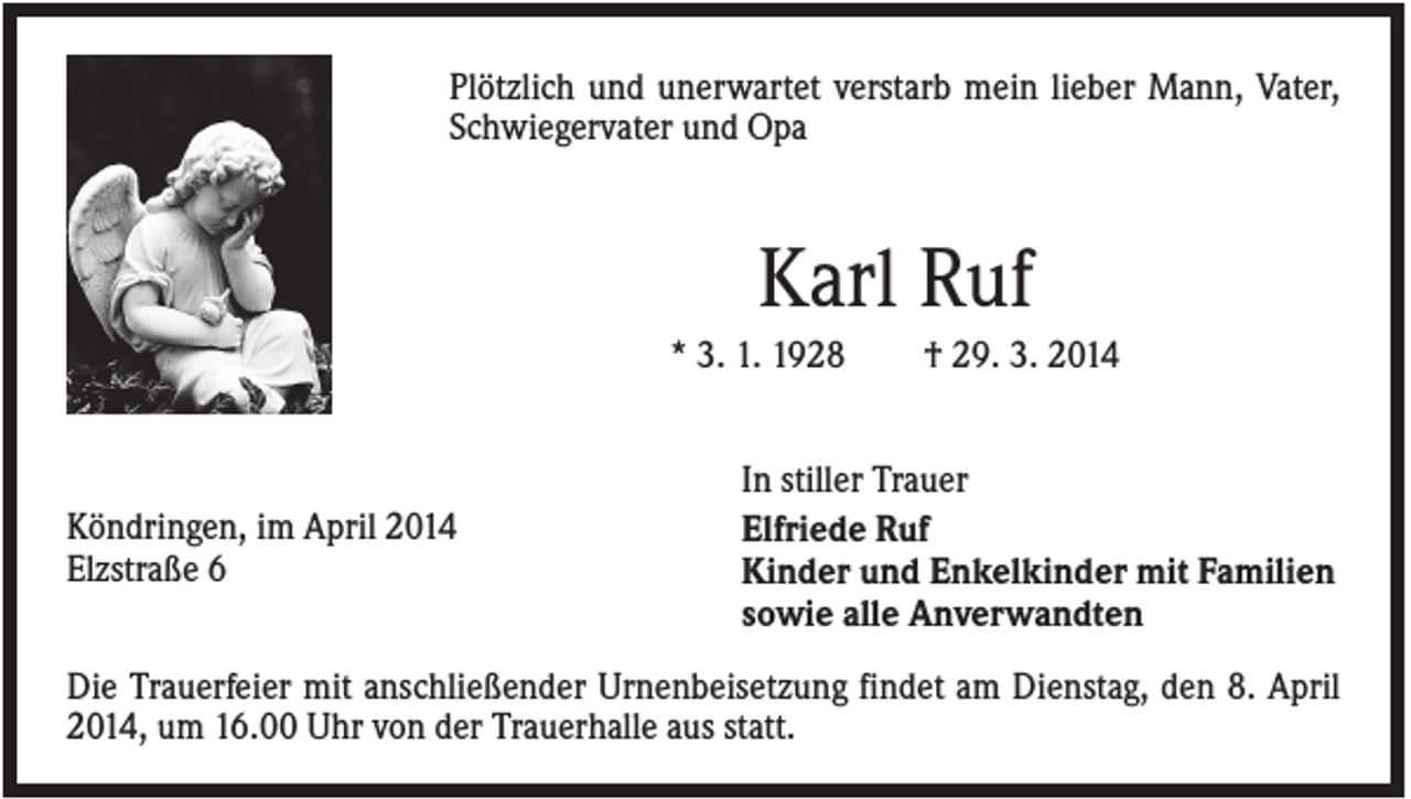 <p>Plötzlich und unerwartet verstarb mein lieber Mann, Vater,<br />Schwiegervater und Opa</p><p>Karl Ruf<br />* 3. 1. 1928</p><p>Köndringen, im April 2014<br />Elzstraße 6</p><p>† 29. 3. 2014</p><p>In stiller Trauer<br />Elfriede Ruf<br />Kinder und Enkelkinder mit Familien<br />sowie alle Anverwandten</p><p>Die Trauerfeier mit anschließender Urnenbeisetzung findet am Dienstag, den 8. April<br />2014, um 16.00 Uhr von der Trauerhalle aus statt.</p>